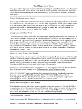 Global Mapper User's Manual
Map GPS Coordinates - GPS Map Coordinates - GPSCoordinates Map 179
menu option. This will generate two new area features by splitting the selected area feature across the segment
between the two selected vertices. Note in some situations you will get invalid areas or no result at all, so be
carefulto select vertices for which the connected segment does not cross outside of the area or intersect any
island areas.
Cropping Line Features to Area Features
You can crop or split selected line features to a selected area feature by right-clicking and selecting the option
to Crop/Split Selected Lines to Selected Areas. This will delete any portion of the line feature that lies outside
of the selected areas unless you select the Split option, in which case separate lines will be created for the
parts inside and outside the selected area feature(s). Note that the original line will remain available as a
deleted feature,so you can recover the original line if needed.
Copying Features (Cut/Copy/Paste)
Occasionally you may wish to make copies of existing features or perhaps move features from one instance of
Global Mapper to another. You can easily do this by first selecting the features,then either making a copy of
those features (use Edit->Copy Selected Features to Clipboard menu command or Ctrl+C shortcut) or cutting
those features to the clipboard (use Edit->Cut Selected Features to Clipboard menu command or Ctrl+X
shortcut). Then, simply paste those features into any running instance of Global Mapper using either the
Edit->Paste Features from Clipboard [Ctrl+V shortcut] or Edit->Paste Features from Clipboard (Keep Copy)
[Ctrl+Shift+V shortcut], the latter of which keeps the features on the clipboard for additional pasting rather
than wiping the clipboard clearn.
Snapping to Existing Features When Drawing
During some operations (i.e. drawing new area or line features or graphically placing a new point feature),the
cursor can automatically snap to existing features when you move it near them to facilitate lining up features.
This happens by default unless the ALT or V keys are depressed. Pressing the ALT key causes no automatic
snapping to occur, while pressing the V key causes only vertices on existing features to be snapped to.
Holding down the P key causes only nearby point features to be snapped to.
Note that you can reverse the automatic snapping behavior so that snapping is disabled by default and holding
down the ALT key enables snapping on the Vector Display tab of the Configuration dialog.
ADVANCED USERS:You can customize the pixel radius used when looking for a location on existing
features to snap to using the DWORD registry key 'HKEY_CURRENT_USERSoftwareGlobal
MapperSnapToPixelRadius'. The default value is 10 pixels. Just create that registry key and provide the
distance (in pixels) to search from the cursor location for a location to snap to.
Snapping Vertically/Horizontally When Drawing
When drawing new area or line features or moving existing features,you can use the CTRL and SHIFT keys
to cause the next vertex to be snapped vertically or horizontally relative to the last vertex or moved vertically
or horiztonally compared to the features current location. Hold down the CTRL key to snap vertically, the
SHIFT key to snap horizontally, or both the CTRL and SHIFT keys to snap diagonally.
Un-doing Digitization Operations
During some operations, like drawing new features,you can undo your last placed point by pressing Ctrl+Z.
 