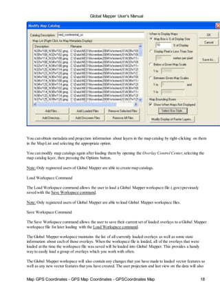 Global Mapper User's Manual
Map GPS Coordinates - GPS Map Coordinates - GPSCoordinates Map 18
You can obtain metadata and projection information about layers in the map catalog by right-clicking on them
in the Map List and selecting the appropriate option.
You can modify map catalogs again after loading them by opening the Overlay Control Center,selecting the
map catalog layer, then pressing the Options button.
Note: Only registered users of Global Mapper are able to create map catalogs.
Load Workspace Command
The Load Workspace command allows the user to load a Global Mapper workspace file (.gsw) previously
saved with the Save Workspace command.
Note: Only registered users of Global Mapper are able to load Global Mapper workspace files.
Save Workspace Command
The Save Workspace command allows the user to save their current set of loaded overlays to a Global Mapper
workspace file for later loading with the Load Workspace command.
The Global Mapper workspace maintains the list of all currently loaded overlays as well as some state
information about each of those overlays. When the workspace file is loaded, all of the overlays that were
loaded at the time the workspace file was saved will be loaded into Global Mapper. This provides a handy
way to easily load a group of overlays which you work with often.
The Global Mapper workspace will also contain any changes that you have made to loaded vector features as
well as any new vector features that you have created. The user projection and last view on the data will also
 