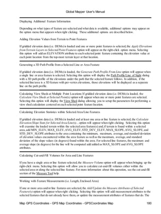 Global Mapper User's Manual
Map GPS Coordinates - GPS Map Coordinates - GPSCoordinates Map 180
Displaying Additional Feature Information
Depending on what types of feature are selected and what data is available, additional options may appear on
the option menu that appears when right clicking. These additional options are described below.
Adding Elevation Values from Terrain to Point Features
If gridded elevation data (i.e. DEMs) is loaded and one or more point features is selected,the Apply Elevations
fromTerrain Layers to Selected Point Features option will appear on the right-click option menu. Selecting
this option will add an ELEVATION attribute to each selected point feature containing the elevation value at
each point location from the top-most terrain layer at that location.
Generating a 3D Path Profile from a Selected Line or Area Feature
If gridded elevation data (i.e. DEMs) is loaded, the Generate Path Profile FromLine option will appear when
a single line or area feature is selected. Selecting this option will display the Path Profile/Line of Sight dialog
with a 3D path profile of the elevations under the path that the selected feature follows. In addition, if the
selected line/area is a 3D feature with per-vertex elevations, those elevations will be displayed as a separate
line on the path profile.
Calculating View Sheds at Multiple Point Locations If gridded elevation data (i.e. DEMs) is loaded, the
Calculate View Sheds at Selected Point(s) option will appear when one or more point features are selected.
Selecting this option will display the View Shed dialog allowing you to setup the parameters for performing a
view shed calculation centered on each selected point feature location.
Calculating Elevation Statistics within Selected Area/Line Features
If gridded elevation data (i.e. DEMs) is loaded and at least one area or line feature is selected, the Calculate
Elevation/Slope Stats for Selected Area/Line(s)... option will appear when right clicking. Selecting this option
will examine the loaded terrain within the selected area feature(s) and,if terrain is found within a selected
area,add MIN_ELEV,MAX_ELEV,AVG_ELEV,STD_DEV_ELEV,MAX_SLOPE,AVG_SLOPE,and
STD_DEV_SLOPE attributes to the area containing the minimum, maximum, average,and standard deviation
of elevation values encountered within the area feature as wellas the maximum, average,and standard
deviation of the slope values (in degrees) found within the area. For selected line features,the maximum and
average slope (in degrees) for the line will be computed add added as MAX_SLOPE and AVG_SLOPE
attributes.
Calculating Cut-and-Fill Volumes for Area and Line Features
If you have a single area or line feature selected,the Measure Volume option will appear when bringing up the
right-click menu. Selecting this option will allow you to calculate cut-and-fill volumes either within the
selected area or along the selected line feature. For more information about this operation, see the cut-and-fill
section of the Measure Tool help.
Working with Feature Measurements (i.e. Length, Enclosed Area)
If one or more area and/or line features are selected,the Add/Update the Measure Attributes of Selected
Feature(s) option will appear when right clicking. Selecting this option will add measurement attributes to the
selected features that do not already have them, or update the measurement attributes of features that do. The
 