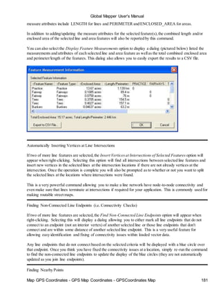 Global Mapper User's Manual
Map GPS Coordinates - GPS Map Coordinates - GPSCoordinates Map 181
measure attributes include LENGTH for lines and PERIMETER and ENCLOSED_AREA for areas.
In addition to adding/updating the measure attributes for the selected feature(s),the combined length and/or
enclosed area of the selected line and area features will also be reported by this command.
You can also select the Display Feature Measurements option to display a dialog (pictured below) listed the
measurements and attributes of each selected line and area feature as wellas the total combined enclosed area
and perimeter/length of the features. This dialog also allows you to easily export the results to a CSV file.
Automatically Inserting Vertices at Line Intersections
If two of more line features are selected,the Insert Verticesat Intersections of Selected Features option will
appear when right-clicking. Selecting this option will find all intersections between selected line features and
insert new vertices in the selected lines at the intersection locations if there are not already vertices at the
intersection. Once the operation is complete you will also be prompted as to whether or not you want to split
the selected lines at the locations where intersections were found.
This is a very powerful command allowing you to make a line network have node-to-node connectivity and
even make sure that lines terminate at intersections if required for your application. This is commonly used for
making routable street maps.
Finding Non-Connected Line Endpoints (i.e. Connectivity Checks)
If two of more line features are selected,the Find Non-Connected Line Endpoints option will appear when
right-clicking. Selecting this will display a dialog allowing you to either mark all line endpoints that do not
connect to an endpoint (not an interior vertex) of another selected line or those line endpoints that don't
connect and are within some distance of another selected line endpoint. This is a very useful feature for
allowing easy identification and fixing of connectivity issues within loaded vector data.
Any line endpoints that do not connect based on the selected criteria will be displayed with a blue circle over
that endpoint. Once you think you have fixed the connectivity issues at a location, simply re-run the command
to find the non-connected line endpoints to update the display of the blue circles (they are not automatically
updated as you join line endpoints).
Finding Nearby Points
 