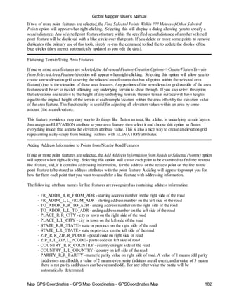 Global Mapper User's Manual
Map GPS Coordinates - GPS Map Coordinates - GPSCoordinates Map 182
If two of more point features are selected,the Find Selected Points Within ??? Meters of Other Selected
Points option will appear when right-clicking. Selecting this will display a dialog allowing you to specify a
search distance. Any selected point features that are within the specified search distance of another selected
point feature will be displayed with a blue circle over that point. If you delete or move some points to remove
duplicates (the primary use of this tool), simply re-run the command to find the to update the display of the
blue circles (they are not automatically updated as you edit the data).
Flattening Terrain Using Area Features
If one or more area features are selected,the Advanced Feature Creation Options->Create/Flatten Terrain
fromSelected Area Feature(s) option will appear when right-clicking. Selecting this option will allow you to
create a new elevation grid covering the selected area features that has all points within the selected area
feature(s) set to the elevation of those area features. Any portions of the new elevation grid outside of the area
features will be set to invalid, allowing any underlying terrain to show through. If you also select the option
that elevations are relative to the height of any underlying terrain, the new terrain surface will have heights
equal to the original height of the terrain at each sample location within the area offset by the elevation value
of the area feature. This functionality is useful for adjusting all elevation values within an area by some
amount (the area elevation).
This feature provides a very easy way to do things like flatten an area,like a lake, in underlying terrain layers.
Just assign an ELEVATION attribute to your area feature,then select it and choose this option to flatten
everything inside that area to the elevation attribute value. This is also a nice way to create an elevation grid
representing a city-scape from building outlines with ELEVATION attributes.
Adding Address Information to Points from Nearby Road Features
If one or more point features are selected,the Add AddressInformation fromRoads to Selected Point(s) option
will appear when right-clicking. Selecting this option will cause each point to be examined to find the nearest
line feature,and, if it contains addressing information, for the address of the nearest point on the line to the
point feature to be stored as address attributes with the point feature. A dialog will appear to prompt you for
how far from each point that you want to search for a line feature with addressing information.
The following attribute names for line features are recognized as containing address information:
• FR_ADDR_R,R_FROM_ADR - starting address number on the right side of the road
• FR_ADDR_L,L_FROM_ADR - starting address number on the left side of the road
• TO_ADDR_R,R_TO_ADR - ending address number on the right side of the road
• TO_ADDR_L,L_TO_ADR - ending address number on the left side of the road
• PLACE_R,R_CITY - city or town on the right side of the road
• PLACE_L,L_CITY - city or town on the left side of the road
• STATE_R,R_STATE - state or province on the right side of the road
• STATE_L, L_STATE - state or province on the left side of the road
• ZIP_R,R_ZIP,R_PCODE - postalcode on right side of road
• ZIP_L,L_ZIP,L_PCODE - postalcode on left side of road
• COUNTRY_R,R_COUNTRY - country on right side of the road
• COUNTRY_L,L_COUNTRY - country on left side of the road
• PARITY_R,R_PARITY - numeric parity value on right side of road. A value of 1 means odd parity
(addresses are all odd), a value of 2 means even parity (address are all even), and a value of 3 means
there is not parity (addresses can be even and odd). For any other value the parity will be
automatically determined.
 
