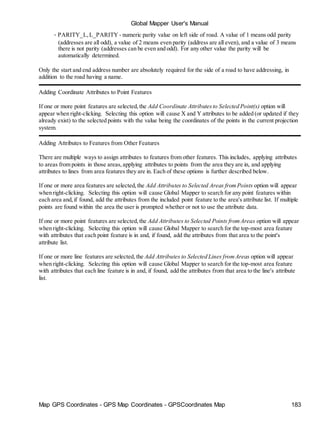 Global Mapper User's Manual
Map GPS Coordinates - GPS Map Coordinates - GPSCoordinates Map 183
• PARITY_L,L_PARITY - numeric parity value on left side of road. A value of 1 means odd parity
(addresses are all odd), a value of 2 means even parity (address are all even), and a value of 3 means
there is not parity (addresses can be even and odd). For any other value the parity will be
automatically determined.
Only the start and end address number are absolutely required for the side of a road to have addressing, in
addition to the road having a name.
Adding Coordinate Attributes to Point Features
If one or more point features are selected,the Add Coordinate Attributesto Selected Point(s) option will
appear when right-clicking. Selecting this option will cause X and Y attributes to be added (or updated if they
already exist) to the selected points with the value being the coordinates of the points in the current projection
system.
Adding Attributes to Features from Other Features
There are multiple ways to assign attributes to features from other features. This includes, applying attributes
to areas from points in those areas,applying attributes to points from the area they are in, and applying
attributes to lines from area features they are in. Each of these options is further described below.
If one or more area features are selected,the Add Attributes to Selected Areas fromPoints option will appear
when right-clicking. Selecting this option will cause Global Mapper to search for any point features within
each area and,if found, add the attributes from the included point feature to the area's attribute list. If multiple
points are found within the area the user is prompted whether or not to use the attribute data.
If one or more point features are selected,the Add Attributes to Selected Points fromAreas option will appear
when right-clicking. Selecting this option will cause Global Mapper to search for the top-most area feature
with attributes that each point feature is in and, if found, add the attributes from that area to the point's
attribute list.
If one or more line features are selected, the Add Attributes to Selected Lines fromAreas option will appear
when right-clicking. Selecting this option will cause Global Mapper to search for the top-most area feature
with attributes that each line feature is in and, if found, add the attributes from that area to the line's attribute
list.
 
