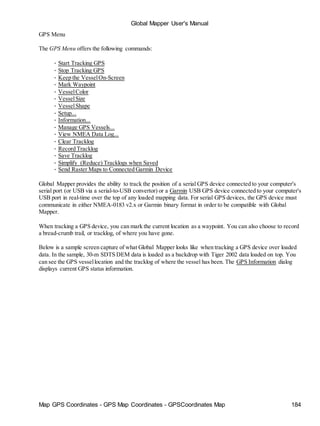 Global Mapper User's Manual
Map GPS Coordinates - GPS Map Coordinates - GPSCoordinates Map 184
GPS Menu
The GPS Menu offers the following commands:
• Start Tracking GPS
• Stop Tracking GPS
• Keep the VesselOn-Screen
• Mark Waypoint
• VesselColor
• VesselSize
• VesselShape
• Setup...
• Information...
• Manage GPS Vessels...
• View NMEA Data Log...
• Clear Tracklog
• Record Tracklog
• Save Tracklog
• Simplify (Reduce) Tracklogs when Saved
• Send Raster Maps to Connected Garmin Device
Global Mapper provides the ability to track the position of a serial GPS device connected to your computer's
serial port (or USB via a serial-to-USB convertor) or a Garmin USB GPS device connected to your computer's
USB port in real-time over the top of any loaded mapping data. For serial GPS devices, the GPS device must
communicate in either NMEA-0183 v2.x or Garmin binary format in order to be compatible with Global
Mapper.
When tracking a GPS device, you can mark the current location as a waypoint. You can also choose to record
a bread-crumb trail, or tracklog, of where you have gone.
Below is a sample screen capture of what Global Mapper looks like when tracking a GPS device over loaded
data. In the sample, 30-m SDTS DEM data is loaded as a backdrop with Tiger 2002 data loaded on top. You
can see the GPS vessellocation and the tracklog of where the vessel has been. The GPS Information dialog
displays current GPS status information.
 