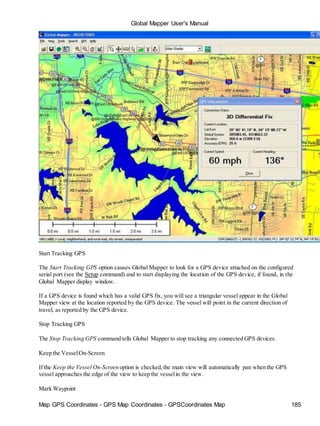 Global Mapper User's Manual
Map GPS Coordinates - GPS Map Coordinates - GPSCoordinates Map 185
Start Tracking GPS
The Start Tracking GPS option causes Global Mapper to look for a GPS device attached on the configured
serial port (see the Setup command) and to start displaying the location of the GPS device, if found, in the
Global Mapper display window.
If a GPS device is found which has a valid GPS fix, you will see a triangular vessel appear in the Global
Mapper view at the location reported by the GPS device. The vessel will point in the current direction of
travel, as reported by the GPS device.
Stop Tracking GPS
The Stop Tracking GPS command tells Global Mapper to stop tracking any connected GPS devices.
Keep the VesselOn-Screen
If the Keep the Vessel On-Screen option is checked,the main view will automatically pan when the GPS
vessel approaches the edge of the view to keep the vesselin the view.
Mark Waypoint
 