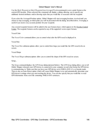 Global Mapper User's Manual
Map GPS Coordinates - GPS Map Coordinates - GPSCoordinates Map 186
Use the Mark Waypoint or Mark Waypoint fromAveraged Positioncommand to save a point feature at the
current GPS location. When selected, this command will display a dialog allowing you to specify any
additional desired attributes and/or drawing styles that you would like to associate with the waypoint.
If you select the Averaged Position option, Global Mapper will start averaging locations received until you
choose to stop averaging, at which point you will be presented with the dialog described above. Averaging is
useful if you need a very accurate position for your waypoint.
Any created waypoint features will be added to the user features layer, which appears in the Overlay Control
Center. The waypoint features can be exported to any of the supported vector export formats.
VesselColor
The Vessel Color command allows you to control what color the GPS vessel is displayed in.
VesselSize
The Vessel Size submenu options allow you to control how large you would like the GPS vesselto be on
screen.
VesselShape
The Vessel Shape submenu options allow you to control the shape of the GPS vesselon screen.
Setup...
The Setup command displays the GPS Setup dialog (pictured below). The GPS Setup dialog allows you to tell
Global Mapper what port your GPS device is connected to your computer on and what format the GPS device
is communicating in. Make sure that you have your GPS device set to NMEA-0183 v2.x or Garmin mode.
There is also an Auto-Detect option which will cause Global Mapper to try and automatically determine your
GPS device's settings when you start tracking the device. You can also specify that you would like to read
GPS information from a text file containing NMEA-0183 sentences.
 