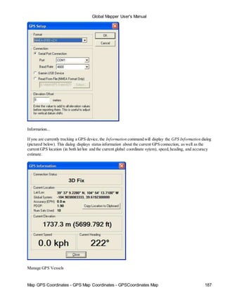Global Mapper User's Manual
Map GPS Coordinates - GPS Map Coordinates - GPSCoordinates Map 187
Information...
If you are currently tracking a GPS device, the Information command will display the GPS Information dialog
(pictured below). This dialog displays status information about the current GPS connection, as well as the
current GPS location (in both lat/lon and the current global coordinate sytem), speed,heading, and accuracy
estimate.
Manage GPS Vessels
 