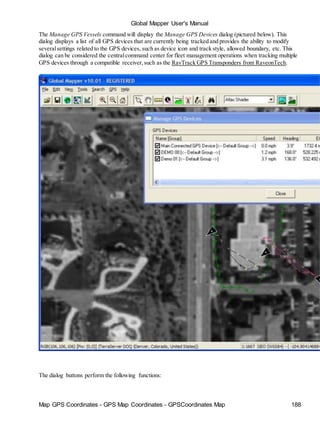Global Mapper User's Manual
Map GPS Coordinates - GPS Map Coordinates - GPSCoordinates Map 188
The Manage GPS Vessels command will display the Manage GPS Devices dialog (pictured below). This
dialog displays a list of all GPS devices that are currently being tracked and provides the ability to modify
severalsettings related to the GPS devices, such as device icon and track style, allowed boundary, etc. This
dialog can be considered the centralcommand center for fleet management operations when tracking multiple
GPS devices through a compatible receiver,such as the RavTrack GPS Transponders from RaveonTech.
The dialog buttons perform the following functions:
 
