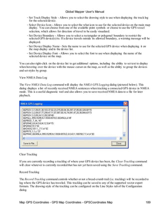 Global Mapper User's Manual
Map GPS Coordinates - GPS Map Coordinates - GPSCoordinates Map 189
• Set Track Display Style - Allows you to select the drawing style to use when displaying the track log
for the selected device.
• Select Device Icon - Allows you to select the what icon to use for the selected device on the main map
display. You can choose from one of the available point symbols or choose to use the GPS vessel
selection, which allows for direction of travel to be easily visualized.
• Set Device Boundary - Allows you to select a rectangular or polygonal boundary to restrict the
selected GPS device(s) to. If a device travels outside its allowed boundary, a warning message will be
displayed.
• Set Device Display Name - Sets the name to use for the selected GPS device when displaying it on
the map display and in the device list.
• Set Device Display Font - Allows you to select the font to use when displaying the name of the
selected device on the map.
You can also right-click on the device list to get additional options, including the ability to set text to display
when hovering over the device with the mouse cursor on the map, as well as the ability to group the devices
and set styles by group.
View NMEA Data Log
The View NMEA Data Log command will display the NMEA GPS Logging dialog (pictured below). This
dialog displays a list of recently received NMEA sentences when tracking a connected GPS device in NMEA
mode. This is a useful diagnostic tool and also allows you to save received NMEA data to a file for later
playback.
Clear Tracklog
If you are currently recording a tracklog of where your GPS device has been, the Clear Tracklog command
will clear whatever is currently recorded that has not yet been saved using the Save Tracklog command.
Record Tracklog
The Record Tracklog command controls whether or not a bread-crumb trail (i.e. tracklog) will be recorded to
log where the GPS device has traveled. This tracklog can be saved to any of the supported vector export
formats. The drawing style of the tracklog can be configured on the Line Styles tab of the Configuration
dialog.
 