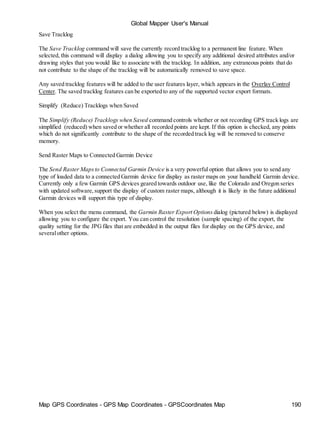 Global Mapper User's Manual
Map GPS Coordinates - GPS Map Coordinates - GPSCoordinates Map 190
Save Tracklog
The Save Tracklog command will save the currently record tracklog to a permanent line feature. When
selected, this command will display a dialog allowing you to specify any additional desired attributes and/or
drawing styles that you would like to associate with the tracklog. In addition, any extraneous points that do
not contribute to the shape of the tracklog will be automatically removed to save space.
Any saved tracklog features will be added to the user features layer, which appears in the Overlay Control
Center. The saved tracklog features can be exported to any of the supported vector export formats.
Simplify (Reduce) Tracklogs when Saved
The Simplify (Reduce) Tracklogs when Saved command controls whether or not recording GPS track logs are
simplified (reduced) when saved or whether all recorded points are kept. If this option is checked, any points
which do not significantly contribute to the shape of the recorded track log will be removed to conserve
memory.
Send Raster Maps to Connected Garmin Device
The Send Raster Mapsto Connected Garmin Device is a very powerful option that allows you to send any
type of loaded data to a connected Garmin device for display as raster maps on your handheld Garmin device.
Currently only a few Garmin GPS devices geared towards outdoor use, like the Colorado and Oregon series
with updated software,support the display of custom raster maps, although it is likely in the future additional
Garmin devices will support this type of display.
When you select the menu command, the Garmin Raster Export Options dialog (pictured below) is displayed
allowing you to configure the export. You can control the resolution (sample spacing) of the export, the
quality setting for the JPGfiles that are embedded in the output files for display on the GPS device, and
severalother options.
 