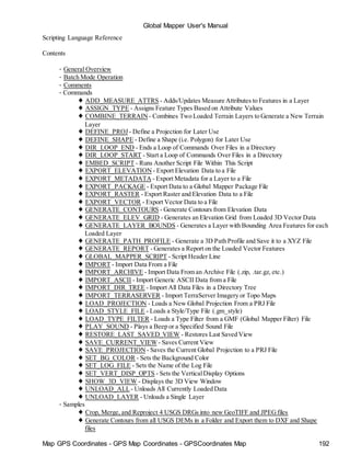 Global Mapper User's Manual
Map GPS Coordinates - GPS Map Coordinates - GPSCoordinates Map 192
Scripting Language Reference
Contents
• General Overview
• Batch Mode Operation
• Comments
• Commands
♦ ADD_MEASURE_ATTRS - Adds/Updates Measure Attributes to Features in a Layer
♦ ASSIGN_TYPE - Assigns Feature Types Based on Attribute Values
♦ COMBINE_TERRAIN - Combines Two Loaded Terrain Layers to Generate a New Terrain
Layer
♦ DEFINE_PROJ - Define a Projection for Later Use
♦ DEFINE_SHAPE - Define a Shape (i.e. Polygon) for Later Use
♦ DIR_LOOP_END - Ends a Loop of Commands Over Files in a Directory
♦ DIR_LOOP_START - Start a Loop of Commands Over Files in a Directory
♦ EMBED_SCRIPT - Runs Another Script File Within This Script
♦ EXPORT_ELEVATION - Export Elevation Data to a File
♦ EXPORT_METADATA - Export Metadata for a Layer to a File
♦ EXPORT_PACKAGE - Export Data to a Global Mapper Package File
♦ EXPORT_RASTER - Export Raster and Elevation Data to a File
♦ EXPORT_VECTOR - Export Vector Data to a File
♦ GENERATE_CONTOURS - Generate Contours from Elevation Data
♦ GENERATE_ELEV_GRID - Generates an Elevation Grid from Loaded 3D Vector Data
♦ GENERATE_LAYER_BOUNDS - Generates a Layer with Bounding Area Features for each
Loaded Layer
♦ GENERATE_PATH_PROFILE - Generate a 3D Path Profile and Save it to a XYZ File
♦ GENERATE_REPORT - Generates a Report on the Loaded Vector Features
♦ GLOBAL_MAPPER_SCRIPT - Script Header Line
♦ IMPORT - Import Data From a File
♦ IMPORT_ARCHIVE - Import Data From an Archive File (.zip, .tar.gz, etc.)
♦ IMPORT_ASCII - Import Generic ASCII Data from a File
♦ IMPORT_DIR_TREE - Import All Data Files in a Directory Tree
♦ IMPORT_TERRASERVER - Import TerraServer Imagery or Topo Maps
♦ LOAD_PROJECTION - Loads a New Global Projection From a PRJ File
♦ LOAD_STYLE_FILE - Loads a Style/Type File (.gm_style)
♦ LOAD_TYPE_FILTER - Loads a Type Filter from a GMF (Global Mapper Filter) File
♦ PLAY_SOUND - Plays a Beep or a Specified Sound File
♦ RESTORE_LAST_SAVED_VIEW - Restores Last Saved View
♦ SAVE_CURRENT_VIEW- Saves Current View
♦ SAVE_PROJECTION - Saves the Current Global Projection to a PRJ File
♦ SET_BG_COLOR - Sets the Background Color
♦ SET_LOG_FILE - Sets the Name of the Log File
♦ SET_VERT_DISP_OPTS - Sets the VerticalDisplay Options
♦ SHOW_3D_VIEW - Displays the 3D View Window
♦ UNLOAD_ALL- Unloads All Currently Loaded Data
♦ UNLOAD_LAYER - Unloads a Single Layer
• Samples
♦ Crop, Merge, and Reproject 4 USGS DRGs into new GeoTIFF and JPEGfiles
♦ Generate Contours from all USGS DEMs in a Folder and Export them to DXF and Shape
files
 