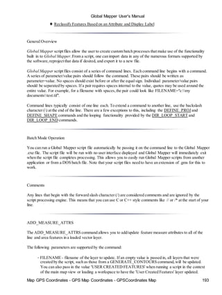 Global Mapper User's Manual
Map GPS Coordinates - GPS Map Coordinates - GPSCoordinates Map 193
♦ Reclassify Features Based on an Attribute and Display Label
General Overview
Global Mapper script files allow the user to create custom batch processes that make use of the functionality
built in to Global Mapper.From a script, one can import data in any of the numerous formats supported by
the software,reproject that data if desired, and export it to a new file.
Global Mapper script files consist of a series of command lines. Each command line begins with a command.
A series of parameter/value pairs should follow the command. These pairs should be written as
parameter=value. No spaces should exist before or after the equal sign. Individual parameter/value pairs
should be separated by spaces. If a pair requires spaces internal to the value, quotes may be used around the
entire value. For example, for a filename with spaces,the pair could look like FILENAME="c:my
documentstest.tif".
Command lines typically consist of one line each. To extend a command to another line, use the backslash
character () at the end of the line. There are a few exceptions to this, including the DEFINE_PROJ and
DEFINE_SHAPE commands and the looping functionality provided by the DIR_LOOP_START and
DIR_LOOP_END commands.
Batch Mode Operation
You can run a Global Mapper script file automatically be passing it on the command line to the Global Mapper
.exe file. The script file will be run with no user interface displayed and Global Mapper will immediately exit
when the script file completes processing. This allows you to easily run Global Mapper scripts from another
application or from a DOS batch file. Note that your script files need to have an extension of .gms for this to
work.
Comments
Any lines that begin with the forward slash character (/) are considered comments and are ignored by the
script processing engine. This means that you can use C or C++ style comments like // or /* at the start of your
line.
ADD_MEASURE_ATTRS
The ADD_MEASURE_ATTRS command allows you to add/update feature measure attributes to all of the
line and area features in a loaded vector layer.
The following parameters are supported by the command:
• FILENAME - filename of the layer to update. If an empty value is passed in, all layers that were
created by the script, such as those from a GENERATE_CONTOURS command,will be updated.
You can also pass in the value 'USER CREATED FEATURES' when running a script in the context
of the main map view or loading a workspace to have the 'User Created Features' layer updated.
 