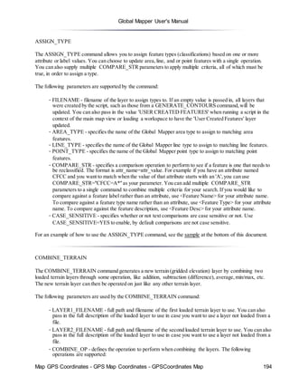 Global Mapper User's Manual
Map GPS Coordinates - GPS Map Coordinates - GPSCoordinates Map 194
ASSIGN_TYPE
The ASSIGN_TYPE command allows you to assign feature types (classifications) based on one or more
attribute or label values. You can choose to update area,line, and or point features with a single operation.
You can also supply multiple COMPARE_STR parameters to apply multiple criteria, all of which must be
true, in order to assign a type.
The following parameters are supported by the command:
• FILENAME - filename of the layer to assign types to. If an empty value is passed in, all layers that
were created by the script, such as those from a GENERATE_CONTOURS command,will be
updated. You can also pass in the value 'USER CREATED FEATURES' when running a script in the
context of the main map view or loading a workspace to have the 'User Created Features' layer
updated.
• AREA_TYPE - specifies the name of the Global Mapper area type to assign to matching area
features.
• LINE_TYPE - specifies the name of the Global Mapper line type to assign to matching line features.
• POINT_TYPE - specifies the name of the Global Mapper point type to assign to matching point
features.
• COMPARE_STR - specifies a comparison operation to perform to see if a feature is one that needs to
be reclassified. The format is attr_name=attr_value. For example if you have an attribute named
CFCC and you want to match when the value of that attribute starts with an 'A',you can use
COMPARE_STR="CFCC=A*"as your parameter. You can add multiple COMPARE_STR
parameters to a single command to combine multiple criteria for your search. If you would like to
compare against a feature label rather than an attribute, use <Feature Name> for your attribute name.
To compare against a feature type name rather than an attribute, use <Feature Type> for your attribute
name. To compare against the feature description, use <Feature Desc> for your attribute name.
• CASE_SENSITIVE - specifies whether or not text comparisons are case sensitive or not. Use
CASE_SENSITIVE=YES to enable, by default comparisons are not case sensitive.
For an example of how to use the ASSIGN_TYPE command, see the sample at the bottom of this document.
COMBINE_TERRAIN
The COMBINE_TERRAIN command generates a new terrain (gridded elevation) layer by combining two
loaded terrain layers through some operation, like addition, subtraction (difference), average,min/max, etc.
The new terrain layer can then be operated on just like any other terrain layer.
The following parameters are used by the COMBINE_TERRAIN command:
• LAYER1_FILENAME - full path and filename of the first loaded terrain layer to use. You can also
pass in the full description of the loaded layer to use in case you want to use a layer not loaded from a
file.
• LAYER2_FILENAME - full path and filename of the second loaded terrain layer to use. You can also
pass in the full description of the loaded layer to use in case you want to use a layer not loaded from a
file.
• COMBINE_OP - defines the operation to perform when combining the layers. The following
operations are supported:
 