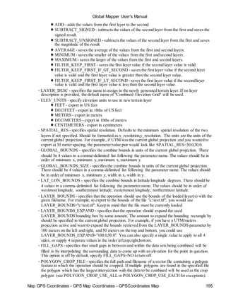 Global Mapper User's Manual
Map GPS Coordinates - GPS Map Coordinates - GPSCoordinates Map 195
♦ ADD - adds the values from the first layer to the second
♦ SUBTRACT_SIGNED - subtracts the values of the second layer from the first and saves the
signed result.
♦ SUBTRACT_UNSIGNED - subtracts the values of the second layer from the first and saves
the magnitude of the result.
♦ AVERAGE - saves the average of the values from the first and second layers.
♦ MINIMUM - saves the smaller of the values from the first and second layers.
♦ MAXIMUM - saves the larger of the values from the first and second layers.
♦ FILTER_KEEP_FIRST - saves the first layer value if the second layer value is valid.
♦ FILTER_KEEP_FIRST_IF_GT_SECOND - saves the first layer value if the second layer
value is valid and the first layer value is greater than the second layer value.
♦ FILTER_KEEP_FIRST_IF_LT_SECOND - saves the first layer value if the second layer
value is valid and the first layer value is less than the second layer value.
• LAYER_DESC - specifies the name to assign to the newly generated terrain layer. If no layer
description is provided, the default name of "Combined Elevation Grid" will be used.
• ELEV_UNITS - specify elevation units to use in new terrain layer
♦ FEET - export in US feet
♦ DECIFEET - export in 10ths of US feet
♦ METERS - export in meters
♦ DECIMETERS - export in 10ths of meters
♦ CENTIMETERS - export in centimeters
• SPATIAL_RES - specifies spatial resolution. Defaults to the minimum spatial resolution of the two
layers if not specified. Should be formatted as x_resolution,y_resolution. The units are the units of the
current global projection. For example, if UTM was the current global projection and you wanted to
export at 30 meter spacing, the parameter/value pair would look like SPATIAL_RES=30.0,30.0.
• GLOBAL_BOUNDS - specifies the combine bounds in units of the current global projection. There
should be 4 values in a comma-delimited list following the parameter name. The values should be in
order of minimum x, minimum y, maximum x, maximum y.
• GLOBAL_BOUNDS_SIZE - specifies the combine bounds in units of the current global projection.
There should be 4 values in a comma-delimited list following the parameter name. The values should
be in order of minimum x, minimum y, width in x, width in y.
• LAT_LON_BOUNDS - specifies the combine bounds in latitude/longitude degrees. There should be
4 values in a comma-delimited list following the parameter name. The values should be in order of
westmost longitude, southernmost latitude, easternmost longitude, northernmost latitude.
• LAYER_BOUNDS - specifies that the operation should use the bounds of the loaded layer(s) with the
given filename. For example, to export to the bounds of the file "c:test.tif", you would use
LAYER_BOUNDS="c:test.tif". Keep in mind that the file must be currently loaded.
• LAYER_BOUNDS_EXPAND - specifies that the operation should expand the used
LAYER_BOUNDS bounding box by some amount. The amount to expand the bounding rectangle by
should be specified in the current global projection. For example, if you have a UTM/meters
projection active and want to expand the bounds retrieved from the LAYER_BOUNDS parameter by
100 meters on the left and right, and 50 meters on the top and bottom, you could use
LAYER_BOUNDS_EXPAND="100.0,50.0". You can also specify a single value to apply to all 4
sides, or supply 4 separate values in the order left,top,right,bottom.
• FILL_GAPS - specifies that small gaps in between and within the data sets being combined will be
filled in by interpolating the surrounding data to come up with an elevation for the point in question.
This option is off by default, specify FILL_GAPS=NO to turn off.
• POLYGON_CROP_FILE - specifies the full path and filename of a vector file containing a polygon
feature to which the operation should be cropped. If multiple polygons are found in the specified file
the polygon which has the largest intersection with the data to be combined will be used as the crop
polygon (see POLYGON_CROP_USE_ALL or POLYGON_CROP_USE_EACHfor exceptions).
 