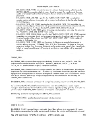 Global Mapper User's Manual
Map GPS Coordinates - GPS Map Coordinates - GPSCoordinates Map 196
• POLYGON_CROP_NAME - specifies the name of a polygon shape previously defined using the
DEFINE_SHAPE command to which the export should be cropped. The coordinates in the shape
need to have been provided in whatever projection the new terrain layer will be in (i.e. the current
projection).
• POLYGON_CROP_USE_ALL - specifies that if a POLYGON_CROP_FILE is specified that
contains multiple polygons, the operation will be cropped to all polygons in that file rather than just
the best-fit polygon.
• POLYGON_CROP_USE_EACH - specifies that if a POLYGON_CROP_FILE is specified that
contains multiple polygons, the operation will generate a separate export for each polygons in that file
rather than just the best-fit polygon. See the POLYGON_CROP_BBOX_ONLYand
POLYGON_CROP_NAME_ATTR options for naming and other options when using this parameter.
Use POLYGON_CROP_USE_EACH=YES to enable.
• POLYGON_CROP_BBOX_ONLY - specifies that if the POLYGON_CROP_USE_EACH parameter
is specified that each export should just be cropped to the bounding box of each polygon rather than
the actualboundary of the polygon. Use POLYGON_CROP_BBOX_ONLY=YES to enable only
cropping to the bounding box.
• POLYGON_CROP_NAME_ATTR - used to control the filenames generated when cropping to
multiple polygons using the POLYGON_CROP_USE_EACHparameter.This should be the actual
name of the attribute from the polygon features to use for naming, or the special values <Area Display
Label> or <Area Source Filename>. If no value is provided, the exported files will be sequentially
numbered.
DEFINE_PROJ
The DEFINE_PROJ command allows a projection (including datum) to be associated with a name. The
projection name can then be used in later IMPORT,IMPORT_ARCHIVE,IMPORT_ASCII,and
LOAD_PROJECTIONcommands to specify a projection as needed.
The DEFINE_PROJ command consists of a single command line followed by a series of lines describing the
projection in the format of an ESRI PRJ file. The easiest way to determine the text for a projection is to setup
a projection on the Projection tab of the Tools->Configuration and then use the Save to File button to create a
new .prj file. Then just open the .prj file up in Notepad and copy the contents to the lines following the
DEFINE_PROJ command line.
The DEFINE_PROJ command is terminated with a single line containing only the text END_DEFINE_PROJ.
For a sample of the DEFINE_PROJ command in use, load some data and then save a Global Mapper
workspace file from the File->Save Workspace menu command. Open the resulting .gmw file in an editor and
you can see how the DEFINE_PROJcommand is used to define a view projection and the set it.
The following parameters are required by the DEFINE_PROJ command.
• PROJ_NAME - specifies the name to associate with the projection
DEFINE_SHAPE
The DEFINE_SHAPE command allows a multi-point shape (like a polygon) to be associated with a name.
The projection name can then be used in later commands for things like cropping and feathering to polygonal
 