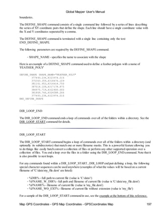 Global Mapper User's Manual
Map GPS Coordinates - GPS Map Coordinates - GPSCoordinates Map 197
boundaries.
The DEFINE_SHAPE command consists of a single command line followed by a series of lines describing
the series of XY coordinate pairs that define the shape. Each line should have a single coordinate value with
the X and Y coordinates separated by a comma.
The DEFINE_SHAPE command is terminated with a single line containing only the text
END_DEFINE_SHAPE.
The following parameters are required by the DEFINE_SHAPE command.
• SHAPE_NAME - specifies the name to associate with the shape
Here is an example of a DEFINE_SHAPE command used to define a feather polygon with a name of
'FEATHER_POLY'
DEFINE_SHAPE SHAPE_NAME="FEATHER_POLY"
377493.234,4323974.016
375343.359,4318676.109
381101.953,4314414.750
387014.109,4317178.875
386975.719,4322400.000
381869.766,4324588.266
377493.234,4323974.016
END_DEFINE_SHAPE
DIR_LOOP_END
The DIR_LOOP_END command ends a loop of commands over all of the folders within a directory. See the
DIR_LOOP_START command for details.
DIR_LOOP_START
The DIR_LOOP_START command begins a loop of commands over all of the folders within a directory (and
optionally its subdirectories) that match one or more filename masks. This is a powerful feature allowing you
to do things like easily batch convert a collection of files or perform any other supported operation over a
collection of files. You end a loop over the files in a folder using the DIR_LOOP_ENDcommand. Note that it
is also possible to nest loops.
For any commands found within a DIR_LOOP_START...DIR_LOOP end pair defining a loop, the following
special character sequences can be used anywhere (examples of what the values will be based on a current
filename of 'C:datamy_file.dem' are listed):
• %DIR% - full path to current file (value is 'C:data')
• %FNAME_W_DIR% - full path and filename of current file (value is 'C:datamy_file.dem')
• %FNAME% - filename of current file (value is 'my_file.dem')
• %FNAME_WO_EXT% - filename of current file without extension (value is 'my_file')
For a sample of the DIR_LOOP_START command in use, see the example at the bottom of this reference.
 