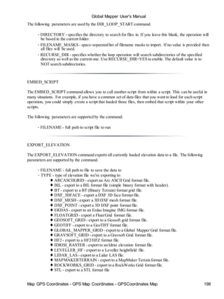 Map GPS Coordinates - GPS Map Coordinates - GPSCoordinates Map 198
Global Mapper User's Manual
The following parameters are used by the DIR_LOOP_START command.
• DIRECTORY - specifies the directory to search for files in. If you leave this blank, the operation will
be based in the current folder.
• FILENAME_MASKS - space-separated list of filename masks to import. If no value is provided then
all files will be used.
• RECURSE_DIR - specifies whether the loop operation will search subdirectories of the specified
directory as well as the current one. Use RECURSE_DIR=YES to enable. The default value is to
NOT search subdirectories.
EMBED_SCRIPT
The EMBED_SCRIPT command allows you to call another script from within a script. This can be useful in
many situations. For example, if you have a common set of data files that you want to load for each script
operation, you could simply create a script that loaded those files, then embed that script within your other
scripts.
The following parameters are supported by the command:
• FILENAME - full path to script file to run
EXPORT_ELEVATION
The EXPORT_ELEVATION command exports all currently loaded elevation data to a file. The following
parameters are supported by the command.
• FILENAME - full path to file to save the data to
• TYPE - type of elevation file we're exporting to
♦ ARCASCIIGRID - export an Arc ASCII Grid format file.
♦ BIL - export to a BIL format file (simple binary format with header).
♦ BT - export to a BT (Binary Terrain) format grid file.
♦ DXF_3DFACE - export a DXF 3D face format file.
♦ DXF_MESH - export a 3D DXF mesh format file.
♦ DXF_POINT - export a 3D DXF point format file.
♦ ERDAS - export to an Erdas Imagine IMG format file.
♦ FLOATGRID - export a Float/Grid format file.
♦ GEOSOFT_GRID - export to a Geosoft grid format file.
♦ GEOTIFF - export to a GeoTIFF format file.
♦ GLOBAL_MAPPER_GRID - export to a Global Mapper Grid format file.
♦ GRAVSOFT_GRID - export to a Gravsoft Grid format file.
♦ HF2 - export to a HF2/HFZ format file.
♦ IDRISI_RASTER - export to an Idrisi elevation format file.
♦ LEVELLER_HF - export to a Leveller heightfield file.
♦ LIDAR_LAS - export to a Lidar LAS file.
♦ MAPMAKERTERRAIN - export to a MapMaker Terrain format file.
♦ ROCKWORKS_GRID - export to a RockWorks Grid format file.
♦ STL - export to a STL format file
 