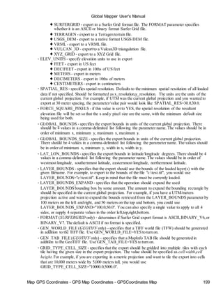 Map GPS Coordinates - GPS Map Coordinates - GPSCoordinates Map 199
Global Mapper User's Manual
♦ SURFERGRID - export to a Surfer Grid format file. The FORMAT parameter specifies
whether it is an ASCII or binary format Surfer Grid file.
♦ TERRAGEN - export to a Terragen terrain file.
♦ USGS_DEM - export to a native format USGS DEM file.
♦ VRML - export to a VRML file.
♦ VULCAN_3D - export to a Vulcan3D triangulation file.
♦ XYZ_GRID - export to a XYZ Grid file.
• ELEV_UNITS - specify elevation units to use in export
♦ FEET - export in US feet
♦ DECIFEET - export in 10ths of US feet
♦ METERS - export in meters
♦ DECIMETERS - export in 10ths of meters
♦ CENTIMETERS - export in centimeters
• SPATIAL_RES - specifies spatial resolution. Defaults to the minimum spatial resolution of all loaded
data if not specified. Should be formatted as x_resolution,y_resolution. The units are the units of the
current global projection. For example, if UTM was the current global projection and you wanted to
export at 30 meter spacing, the parameter/value pair would look like SPATIAL_RES=30.0,30.0.
• FORCE_SQUARE_PIXELS - if this value is set to YES, the spatial resolution of the resultant
elevation file will be set so that the x and y pixel size are the same, with the minimum default size
being used for both.
• GLOBAL_BOUNDS - specifies the export bounds in units of the current global projection. There
should be 4 values in a comma-delimited list following the parameter name. The values should be in
order of minimum x, minimum y, maximum x, maximum y.
• GLOBAL_BOUNDS_SIZE - specifies the export bounds in units of the current global projection.
There should be 4 values in a comma-delimited list following the parameter name. The values should
be in order of minimum x, minimum y, width in x, width in y.
• LAT_LON_BOUNDS - specifies the export bounds in latitude/longitude degrees. There should be 4
values in a comma-delimited list following the parameter name. The values should be in order of
westmost longitude, southernmost latitude, easternmost longitude, northernmost latitude.
• LAYER_BOUNDS - specifies that the export should use the bounds of the loaded layer(s) with the
given filename. For example, to export to the bounds of the file "c:test.tif", you would use
LAYER_BOUNDS="c:test.tif". Keep in mind that the file must be currently loaded.
• LAYER_BOUNDS_EXPAND - specifies that the operation should expand the used
LAYER_BOUNDS bounding box by some amount. The amount to expand the bounding rectangle by
should be specified in the current global projection. For example, if you have a UTM/meters
projection active and want to expand the bounds retrieved from the LAYER_BOUNDS parameter by
100 meters on the left and right, and 50 meters on the top and bottom, you could use
LAYER_BOUNDS_EXPAND="100.0,50.0". You can also specify a single value to apply to all 4
sides, or supply 4 separate values in the order left,top,right,bottom.
• FORMAT (SURFERGRID only) - determines if Surfer Grid export format is ASCII,BINARY_V6,or
BINARY_V7. The default is ASCII if no format is specified.
• GEN_WORLD_FILE (GEOTIFF only) - specifies that a TIFF world file (TFW) should be generated
in addition to the TIFF file. Use GEN_WORLD_FILE=YES to turn on.
• GEN_TAB_FILE (GEOTIFF only) - specifies that a MapInfo TAB file should be generated in
addition to the GeoTIFF file. Use GEN_TAB_FILE=YES to turn on.
• GRID_TYPE_CELL_SIZE- specifies that the export should be gridded into multiple tiles with each
tile having the given size in the export projection. The value should be specified as cell width,cell
height. For example, if you are exporting in a metric projection and want to tile the export into cells
that are 10,000 meters wide by 5,000 meters tall, you would use
GRID_TYPE_CELL_SIZE="10000.0,5000.0".
 