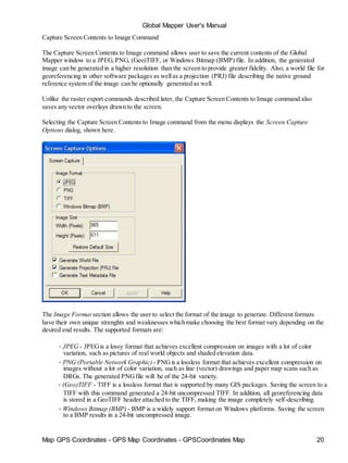 Map GPS Coordinates - GPS Map Coordinates - GPSCoordinates Map 20
Global Mapper User's Manual
Capture Screen Contents to Image Command
The Capture Screen Contents to Image command allows user to save the current contents of the Global
Mapper window to a JPEG,PNG, (Geo)TIFF, or Windows Bitmap (BMP) file. In addition, the generated
image can be generated in a higher resolution than the screen to provide greater fidelity. Also, a world file for
georeferencing in other software packages as wellas a projection (PRJ) file describing the native ground
reference system of the image can be optionally generated as well.
Unlike the raster export commands described later, the Capture Screen Contents to Image command also
saves any vector overlays drawn to the screen.
Selecting the Capture Screen Contents to Image command from the menu displays the Screen Capture
Options dialog, shown here.
The Image Format section allows the user to select the format of the image to generate. Different formats
have their own unique strenghts and weaknesses which make choosing the best format vary depending on the
desired end results. The supported formats are:
• JPEG - JPEGis a lossy format that achieves excellent compression on images with a lot of color
variation, such as pictures of real world objects and shaded elevation data.
• PNG (Portable Network Graphic) - PNGis a lossless format that achieves excellent compression on
images without a lot of color variation, such as line (vector) drawings and paper map scans such as
DRGs. The generated PNGfile will be of the 24-bit variety.
• (Geo)TIFF - TIFF is a lossless format that is supported by many GIS packages. Saving the screen to a
TIFF with this command generated a 24-bit uncompressed TIFF. In addition, all georeferencing data
is stored in a GeoTIFF header attached to the TIFF, making the image completely self-describing.
• Windows Bitmap (BMP) - BMP is a widely support format on Windows platforms. Saving the screen
to a BMP results in a 24-bit uncompressed image.
 