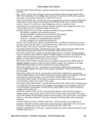 Map GPS Coordinates - GPS Map Coordinates - GPSCoordinates Map 201
Global Mapper User's Manual
• QUAD_NAME (USGS_DEM only) - specifies the quad name to place in the header of the USGS
DEM file.
• FILL_GAPS - specifies that small gaps in between and within the data sets being exported will be
filled in by interpolating the surrounding data to come up with an elevation for the point in question.
This option is on by default, specify FILL_GAPS=NO to turn off.
• VERT_EXAG(VRML only) - specifies the vertical exaggeration to use when creating the VRML file.
Larger values result in a rougher terrain being generated while smaller values result in a smoother
terrain. A value of 1.0 results in no vertical exaggeration at all (i.e. a nearly true to life
representation). If you don't specify a value the currently selected vertical exaggeration value on the
Vertical Options tab of the Configuation dialog will be used.
• COORD_DELIM (XYZ_GRID only) - specifies the delimeter between coordinates
♦ COMMA - coordinates are separated by commas
♦ FIXED_WIDTH - coordinates are stored in fixed width columns
♦ SEMICOLON - coordinates are separated by semicolons
♦ SPACE - coordinates are separated by space characters
♦ TAB - coordinates are separated by tab characters
• BYTES_PER_SAMPLE (BIL,ERDAS,and GEOTIFF only) - specifies how many bytes to use per
elevation sample in the BIL, IMG, or vertical GeoTIFF file. Valid values are 2 bytes (16-bits) and 4
bytes (32-bits). If this value isn't specified, 2 bytes are used.
• USE_BIG_ENDIAN (BIL only) - specifies that elevation values written to BIL files should use big
endian (Motorola byte order) rather than the default little endian (Intel byte order).
• POLYGON_CROP_FILE - specifies the full path and filename of a vector file containing a polygon
feature to which the export should be cropped. If multiple polygons are found in the specified file the
polygon which has the largest intersection with the data to be exported will be used as the crop
polygon (see POLYGON_CROP_USE_ALL for exception).
• POLYGON_CROP_NAME - specifies the name of a polygon shape previously defined using the
DEFINE_SHAPE command to which the export should be cropped. The coordinates in the shape
need to have been provided in whatever projection the export is being done in.
• POLYGON_CROP_USE_ALL - specifies that if a POLYGON_CROP_FILE is specified that
contains multiple polygons, the export will be cropped to all polygons in that file rather than just the
best-fit polygon.
• POLYGON_CROP_USE_EACH - specifies that if a POLYGON_CROP_FILE is specified that
contains multiple polygons, the operation will generate a separate export for each polygons in that file
rather than just the best-fit polygon. See the POLYGON_CROP_BBOX_ONLYand
POLYGON_CROP_NAME_ATTR options for naming and other options when using this parameter.
Use POLYGON_CROP_USE_EACH=YES to enable.
• POLYGON_CROP_BBOX_ONLY - specifies that if the POLYGON_CROP_USE_EACH parameter
is specified that each export should just be cropped to the bounding box of each polygon rather than
the actualboundary of the polygon. Use POLYGON_CROP_BBOX_ONLY=YES to enable only
cropping to the bounding box.
• POLYGON_CROP_NAME_ATTR - used to control the filenames generated when cropping to
multiple polygons using the POLYGON_CROP_USE_EACHparameter.This should be the actual
name of the attribute from the polygon features to use for naming, or the special values <Area Display
Label> or <Area Source Filename>. If no value is provided, the exported files will be sequentially
numbered.
• ALLOW_LOSSY (GLOBAL_MAPPER_GRID only) - specifies whether or not a slight loss in
precision is allowable in order to achieve better compression ratios. The default is YES, so turn only
use lossless compression you need to specify a value of ALLOW_LOSSY=NO.
• EXPORT_COLORS (XYZ_GRID only) - specifies that RGB color values should be exported for each
coordinate that is saved.
 