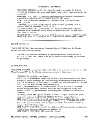 Map GPS Coordinates - GPS Map Coordinates - GPSCoordinates Map 202
Global Mapper User's Manual
• OVERWRITE_EXISTING - specifies that existing files should be overwritten. The default is
OVERWRITE_EXISTING=YES,so use OVERWRITE_EXISTING=NO to skip exporting files that
already exist.
• ADD_OVERVIEW_LAYERS (ERDAS only) - specifies that overview (pyramid) layers should be
generated for the export. Use ADD_OVERVIEW_LAYERS=YES to enable.
• BLOCK_SIZE (ERDAS only) - specifies the block size to use for the export. The default is
BLOCK_SIZE=64.
• COMPRESS_OUTPUT (ERDAS only) - specifies whether or not the exported file should be
compress. The default is COMPRESS_OUTPUT=YES.
• TILE_SIZE (GEOTIFF only) - specifies that the GeoTIFF file should be exported with a tiled
organization and use the specified tile size. This tile size should be between 8 and 2048. Typical
values are 64, 128, and 256.
• DISABLE_BIGTIFF (GEOTIFF only) - use to disable the automatic creation of BigTIFF-format files
for very large exports. Use DISABLE_BIGTIFF=YES to disable the automatic BigTIFF support.
EXPORT_METADATA
The EXPORT_METADATA command exports the metadata for a specified load layer. The following
parameters are supported by the command.
• FILENAME - full path of file (must already be loaded) that you want to save the metadata for.
• METADATA_FILENAME - full path of new text file to create on disk containing the metadata for
the specified layer.
EXPORT_PACKAGE
The EXPORT_PACKAGE command exports all currently loaded raster,vector, and elevation data to a Global
Mapper Package (GMP) file. The following parameters are supported by the command.
• FILENAME - full path to file to save the data to
• SIMPLIFICATION - specifies the simplification threshold to use when exporting the vector features.
This specifies how far off a straight line (in the units of the current projection) that a point has to be
before it is kept. Generally you should not specify a simplification value as the default just exports all
vertices as they are. This is an option for advanced users only.
• SINGLE_PRECISION - specifies that vector coordinates should be written out as 4-byte single
precision floating point numbers rather than the default 8-byte double precision floating point
numbers. Use SINGLE_PRECISION=YES to enable single precision export, which will result in
smaller files.
• DISCARD_ATTRIBUTES - specifies that the list of attribute-value pairs for each vector feature
should not be written out. Use DISCARD_ATTRIBUTES=YES to enable this behavior.
• KEEP_ALL_STYLES - specifies that the full style of each feature should be written to the package
file, even if it uses the current default for the type. Use KEEP_ALL_STYLES=YES to enable this.
This is useful if you want features to look exactly the same on all systems and not be affected by
changes to the default styling for types.
• KEEP_NATIVE_PROJECTION - specifies that each layer should be exported in the native projection
of the layer rather than reprojected to the current projection. Use
KEEP_NATIVE_PROJECTION=YES to enable this behavior.
 