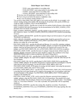 Map GPS Coordinates - GPS Map Coordinates - GPSCoordinates Map 204
Global Mapper User's Manual
◊ NUM - name using numbers in ascending order
◊ NUM_REVERSE - name using numbers in descending order
◊ ALPHA - name using letters in ascending order
◊ ALPHA_REVERSE - name using letters in descending order
♦ Starting value for numbering or lettering (i.e. '1', or 'A').
♦ Prefix string to use before the numeric or alphabetic value.
♦ Step value for numeric naming (default is '1')
You can leave values blank if they don't apply or you want to use the default. As an example, to do
numeric naming starting at the number 100, increasing by 10 each time with a prefix of DEM, you
would use GRID_NAMING_COLS="NUM,100,DEM,10".
• GRID_NAMING_ROWS - specifies how to name the row portion of grid cell names when using the
GRID_NAMING=SEPARATE parameter. See the documentation for the GRID_NAMING_COLS
parameter above for details on the format.
• GRID_NAMING_PREPEND_ZEROES - specifies whether or not to prepend zeroes to the start of
grid column/row names. Use GRID_NAMING_PREPEND_ZEROES=NO to disable the prepending
of zeroes.
• GRID_NAMING_SEPARATOR - specifies the separator string to use between pieces of a grid name.
The default is an underscore.
• GRID_CREATE_FOLDERS - specifies that a separate folder should be generated for each row (or
column if GRID_NAMING=SEPARATE_COLS_FIRST is specified) of the export rather than
placing every output file in the same folder.
• POLYGON_CROP_FILE - specifies the full path and filename of a vector file containing a polygon
feature to which the export should be cropped. If multiple polygons are found in the specified file the
polygon which has the largest intersection with the data to be exported will be used as the crop
polygon (see POLYGON_CROP_USE_ALL or POLYGON_CROP_USE_EACHfor exceptions).
• POLYGON_CROP_NAME - specifies the name of a polygon shape previously defined using the
DEFINE_SHAPE command to which the export should be cropped. The coordinates in the shape
need to have been provided in whatever projection the export is being done in.
• POLYGON_CROP_USE_ALL - specifies that if a POLYGON_CROP_FILE is specified that
contains multiple polygons, the export will be cropped to all polygons in that file rather than just the
best-fit polygon.
• POLYGON_CROP_USE_EACH - specifies that if a POLYGON_CROP_FILE is specified that
contains multiple polygons, the operation will generate a separate export for each polygons in that file
rather than just the best-fit polygon. See the POLYGON_CROP_BBOX_ONLYand
POLYGON_CROP_NAME_ATTR options for naming and other options when using this parameter.
Use POLYGON_CROP_USE_EACH=YES to enable.
• POLYGON_CROP_BBOX_ONLY - specifies that if the POLYGON_CROP_USE_EACH parameter
is specified that each export should just be cropped to the bounding box of each polygon rather than
the actualboundary of the polygon. Use POLYGON_CROP_BBOX_ONLY=YES to enable only
cropping to the bounding box.
• POLYGON_CROP_NAME_ATTR - used to control the filenames generated when cropping to
multiple polygons using the POLYGON_CROP_USE_EACHparameter.This should be the actual
name of the attribute from the polygon features to use for naming, or the special values <Area Display
Label> or <Area Source Filename>. If no value is provided, the exported files will be sequentially
numbered.
• OVERWRITE_EXISTING - specifies that existing files should be overwritten. The default is
OVERWRITE_EXISTING=YES,so use OVERWRITE_EXISTING=NO to skip exporting files that
already exist.
 