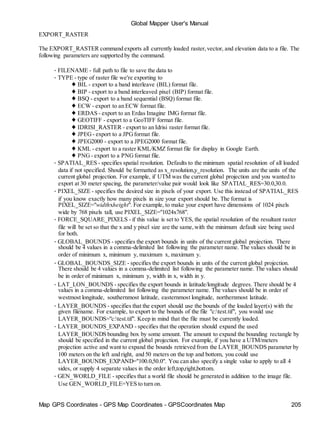 Map GPS Coordinates - GPS Map Coordinates - GPSCoordinates Map 205
Global Mapper User's Manual
EXPORT_RASTER
The EXPORT_RASTER command exports all currently loaded raster,vector, and elevation data to a file. The
following parameters are supported by the command.
• FILENAME - full path to file to save the data to
• TYPE - type of raster file we're exporting to
♦ BIL - export to a band interleave (BIL) format file.
♦ BIP - export to a band interleaved pixel (BIP) format file.
♦ BSQ - export to a band sequential (BSQ) format file.
♦ ECW - export to an ECW format file.
♦ ERDAS - export to an Erdas Imagine IMG format file.
♦ GEOTIFF - export to a GeoTIFF format file.
♦ IDRISI_RASTER - export to an Idrisi raster format file.
♦ JPEG - export to a JPGformat file.
♦ JPEG2000 - export to a JPEG2000 format file.
♦ KML - export to a raster KML/KMZ format file for display in Google Earth.
♦ PNG - export to a PNGformat file.
• SPATIAL_RES - specifies spatial resolution. Defaults to the minimum spatial resolution of all loaded
data if not specified. Should be formatted as x_resolution,y_resolution. The units are the units of the
current global projection. For example, if UTM was the current global projection and you wanted to
export at 30 meter spacing, the parameter/value pair would look like SPATIAL_RES=30.0,30.0.
• PIXEL_SIZE - specifies the desired size in pixels of your export. Use this instead of SPATIAL_RES
if you know exactly how many pixels in size your export should be. The format is
PIXEL_SIZE="widthxheight". For example, to make your export have dimensions of 1024 pixels
wide by 768 pixels tall, use PIXEL_SIZE="1024x768".
• FORCE_SQUARE_PIXELS - if this value is set to YES, the spatial resolution of the resultant raster
file will be set so that the x and y pixel size are the same,with the minimum default size being used
for both.
• GLOBAL_BOUNDS - specifies the export bounds in units of the current global projection. There
should be 4 values in a comma-delimited list following the parameter name. The values should be in
order of minimum x, minimum y, maximum x, maximum y.
• GLOBAL_BOUNDS_SIZE - specifies the export bounds in units of the current global projection.
There should be 4 values in a comma-delimited list following the parameter name. The values should
be in order of minimum x, minimum y, width in x, width in y.
• LAT_LON_BOUNDS - specifies the export bounds in latitude/longitude degrees. There should be 4
values in a comma-delimited list following the parameter name. The values should be in order of
westmost longitude, southernmost latitude, easternmost longitude, northernmost latitude.
• LAYER_BOUNDS - specifies that the export should use the bounds of the loaded layer(s) with the
given filename. For example, to export to the bounds of the file "c:test.tif", you would use
LAYER_BOUNDS="c:test.tif". Keep in mind that the file must be currently loaded.
• LAYER_BOUNDS_EXPAND - specifies that the operation should expand the used
LAYER_BOUNDS bounding box by some amount. The amount to expand the bounding rectangle by
should be specified in the current global projection. For example, if you have a UTM/meters
projection active and want to expand the bounds retrieved from the LAYER_BOUNDS parameter by
100 meters on the left and right, and 50 meters on the top and bottom, you could use
LAYER_BOUNDS_EXPAND="100.0,50.0". You can also specify a single value to apply to all 4
sides, or supply 4 separate values in the order left,top,right,bottom.
• GEN_WORLD_FILE - specifies that a world file should be generated in addition to the image file.
Use GEN_WORLD_FILE=YES to turn on.
 
