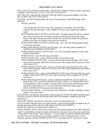 Map GPS Coordinates - GPS Map Coordinates - GPSCoordinates Map 206
Global Mapper User's Manual
• GEN_TAB_FILE (GEOTIFF and PNGonly) - specifies that a MapInfo TAB file should be generated
in addition to the image file. Use GEN_TAB_FILE=YES to turn on.
• GEN_PRJ_FILE - specifies that a projection (PRJ) file should be generated in addition to the data
file. Use GEN_PRJ_FILE=YES to turn on.
• PALETTE - specifies the palette/image type to use. If not specified, a 24-bit RGB image will be
generated.
♦ KEEP_SOURCE
- The exported file will use the some color configuration (if possible) as the file being
exported. Note that this option is only available if you have only a single layer loaded for
export.
♦ OPTIMIZED (ERDAS, GEOTIFF,and PNG only) - The palette generated will be an optimal
mix of up to 256 colors that will closely represent the full blend of colors in the source
images. This option will generate the best results, but can more than double the export time
required if any high color images are present in the export set.
♦ HALFTONE (ERDAS, GEOTIFF,and PNG only) - use a 256-color halftone palette spread
over the color spectrum
♦ DOQ_DRG(ERDAS,GEOTIFF,and PNG only) - use a 256-color palette optimized for
combined grayscale DOQs and USGS DRGs
♦ DRG(ERDAS,GEOTIFF, and PNG only) - use a 256-color palette optimized for the colors
found in USGS DRGs
♦ GRAYSCALE - use a 256-color grayscale palette
♦ BW (GEOTIFF only) - creates a black and white, 1-bit per pixel image
♦ BLACKISMIN (GEOTIFF only) - creates an 8-bit per pixel grayscale image with no color
map stored in the image. Black will be stored as zero with varying shades of gray up to white
with a value of 255.
♦ WHITEISMIN (GEOTIFF only) - creates an 8-bit per pixel grayscale image with no color
map stored in the image. White will be stored as zero with varying shades of gray up to black
with a value of 255.
♦ JPG(GEOTIFF only) - creates a 24-bit RGB JPG-in-TIFF image. Note that while this creates
a highly compressed GeoTIFF file, many software packages do not recognize JPG-in-TIFF
format files.
♦ MULTIBAND (GEOTIFF only) - creates a multi-band GeoTIFF file with any number of
bands of data. This is useful for multi-spectral imagery. Either 8- or 16-bits per band will be
used depending on what is available in the input data. Use the NUM_BANDS parameter to
specify how many bands to use. You can override the default band setting using the
BAND_EXPORT_SETUP parameter(described below).
♦ Custom palette filename - you can also pass in the full path to a .pal file containing a custom
palette to use for the export.
• NUM_BANDS - specifies how many bands of data to export for a PALETTE=MULTIBAND export.
If you don't specify a value for this the band count will be the maximum available for any of the
loaded layers.
• BAND_BIT_DEPTH - specifies how many bits to use for each band of data for a
PALETTE=MULTIBAND export. If you don't specify a value for this the highest bit depth of any of
the input data layers will be used. The valid values are BAND_BIT_DEPTH=8,
BAND_BIT_DEPTH=16,or BAND_BIT_DEPTH=32.
• BAND_EXPORT_SETUP - allows you to override the default band assignment for a MULTIBAND
export. Use the following format to specify what band from what layer to use for a given export band:
<output_band>?<input_band>?<layer_filename> . So for example to assign the 4th (infrared) band in
an export from the 1st (red) band in a previously loaded file name C:datainput_file.tif, use the
following parameter:BAND_EXPORT_SETUP="4?1?c:datainput_file.tif". Note that you would
 