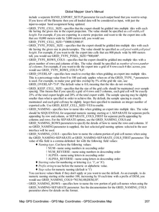 Map GPS Coordinates - GPS Map Coordinates - GPSCoordinates Map 207
Global Mapper User's Manual
include a separate BAND_EXPORT_SETUP parameter for each output band that you want to setup.
If you leave off the filename then you all loaded data will be considered as input, with just the
input-to-output band assignment being updated.
• GRID_TYPE_CELL_SIZE- specifies that the export should be gridded into multiple tiles with each
tile having the given size in the export projection. The value should be specified as cell width,cell
height. For example, if you are exporting in a metric projection and want to tile the export into cells
that are 10,000 meters wide by 5,000 meters tall, you would use
GRID_TYPE_CELL_SIZE="10000.0,5000.0".
• GRID_TYPE_PIXEL_SIZE - specifies that the export should be gridded into multiple tiles with each
tile having the given size in pixels/samples. The value should be specified as cell pixel width,cell pixel
height. For example, if you want to tile the export into cells that are 800 pixels wide by 600 meters
tall, you would use GRID_TYPE_PIXEL_SIZE="800,600".
• GRID_TYPE_ROWS_COLS - specifies that the export should be gridded into multiple tiles with a
given number of rows and columns of tiles. The value should be specified as number of rows,number
of columns. For example,if you want to tile the export into a grid of 8 rows each 4 tiles across,you
would use GRID_TYPE_ROWS_COLS="8,4".
• GRID_OVERLAP - specifies how much to overlap tiles when gridding an export into multiple tiles.
This is a percentage value from 0 to 100 and only applies when on of the GRID_TYPE_* parameters
is used. For example, to make your grid tiles overlap by 5% of the grid tile size, use
GRID_OVERLAP="5.0". The default value is 0.0, meaning that the tiles do not overlap.
• GRID_KEEP_CELL_SIZE- specifies that the size of the grid cells should be maintained over sample
spacing. This means that if you specify a grid of 4 rows and 5 columns, each grid cell will be exactly
25% of the total export height and 20% of the total export width. The sample spacing may be slightly
smaller than what is specified in order to achieve this. By default, the sample spacing is exactly
maintained and each grid cell may be slightly larger than specified to maintain an integer number of
exported cells. Use GRID_KEEP_CELL_SIZE=YES to enable.
• GRID_NAMING - specifies how to name tiles when gridding an export into multiple tiles. The value
should be SEQUENTIAL for sequential numeric naming starting at 1, SEPARATE for separate prefix
appending by row and column, or SEPARATE_COLS_FIRST for separate prefix appending by
columns and rows. For the SEPARATE options, use the GRID_NAMING_COLS and
GRID_NAMING_ROWS parametersto specify the details of how to name the rows and columns. If
no GRID_NAMINGparameter is supplied, the last selected grid naming options selected in the user
interface will be used.
• GRID_NAMING_COLS - specifies how to name the column portion of grid cell names when using
the GRID_NAMING=SEPARATE or GRID_NAMING=SEPARATE_COLS_FIRST parameter.The
value of this field is a comma-delimited list with the following field values:
♦ Naming type. Can have the following values:
◊ NUM - name using numbers in ascending order
◊ NUM_REVERSE - name using numbers in descending order
◊ ALPHA - name using letters in ascending order
◊ ALPHA_REVERSE - name using letters in descending order
♦ Starting value for numbering or lettering (i.e. '1', or 'A').
♦ Prefix string to use before the numeric or alphabetic value.
♦ Step value for numeric naming (default is '1')
You can leave values blank if they don't apply or you want to use the default. As an example, to do
numeric naming starting at the number 100, increasing by 10 each time with a prefix of DEM, you
would use GRID_NAMING_COLS="NUM,100,DEM,10".
• GRID_NAMING_ROWS - specifies how to name the row portion of grid cell names when using the
GRID_NAMING=SEPARATE parameter. See the documentation for the GRID_NAMING_COLS
parameter above for details on the format.
 