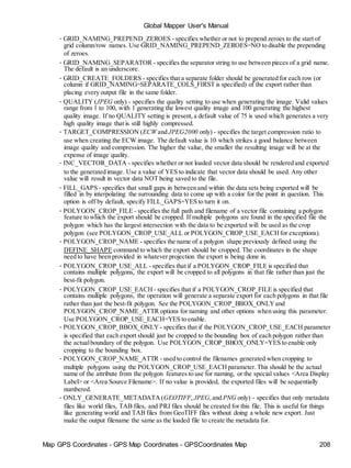 Map GPS Coordinates - GPS Map Coordinates - GPSCoordinates Map 208
Global Mapper User's Manual
• GRID_NAMING_PREPEND_ZEROES - specifies whether or not to prepend zeroes to the start of
grid column/row names. Use GRID_NAMING_PREPEND_ZEROES=NO to disable the prepending
of zeroes.
• GRID_NAMING_SEPARATOR - specifies the separator string to use between pieces of a grid name.
The default is an underscore.
• GRID_CREATE_FOLDERS - specifies that a separate folder should be generated for each row (or
column if GRID_NAMING=SEPARATE_COLS_FIRST is specified) of the export rather than
placing every output file in the same folder.
• QUALITY (JPEG only) - specifies the quality setting to use when generating the image. Valid values
range from 1 to 100, with 1 generating the lowest quality image and 100 generating the highest
quality image. If no QUALITY setting is present,a default value of 75 is used which generates a very
high quality image that is still highly compressed.
• TARGET_COMPRESSION (ECW and JPEG2000 only) - specifies the target compression ratio to
use when creating the ECW image. The default value is 10 which strikes a good balance between
image quality and compression. The higher the value, the smaller the resulting image will be at the
expense of image quality.
• INC_VECTOR_DATA - specifies whether or not loaded vector data should be rendered and exported
to the generated image. Use a value of YES to indicate that vector data should be used. Any other
value will result in vector data NOT being saved to the file.
• FILL_GAPS - specifies that small gaps in between and within the data sets being exported will be
filled in by interpolating the surrounding data to come up with a color for the point in question. This
option is off by default, specify FILL_GAPS=YES to turn it on.
• POLYGON_CROP_FILE - specifies the full path and filename of a vector file containing a polygon
feature to which the export should be cropped. If multiple polygons are found in the specified file the
polygon which has the largest intersection with the data to be exported will be used as the crop
polygon (see POLYGON_CROP_USE_ALL or POLYGON_CROP_USE_EACHfor exceptions).
• POLYGON_CROP_NAME - specifies the name of a polygon shape previously defined using the
DEFINE_SHAPE command to which the export should be cropped. The coordinates in the shape
need to have been provided in whatever projection the export is being done in.
• POLYGON_CROP_USE_ALL - specifies that if a POLYGON_CROP_FILE is specified that
contains multiple polygons, the export will be cropped to all polygons in that file rather than just the
best-fit polygon.
• POLYGON_CROP_USE_EACH - specifies that if a POLYGON_CROP_FILE is specified that
contains multiple polygons, the operation will generate a separate export for each polygons in that file
rather than just the best-fit polygon. See the POLYGON_CROP_BBOX_ONLYand
POLYGON_CROP_NAME_ATTR options for naming and other options when using this parameter.
Use POLYGON_CROP_USE_EACH=YES to enable.
• POLYGON_CROP_BBOX_ONLY - specifies that if the POLYGON_CROP_USE_EACH parameter
is specified that each export should just be cropped to the bounding box of each polygon rather than
the actualboundary of the polygon. Use POLYGON_CROP_BBOX_ONLY=YES to enable only
cropping to the bounding box.
• POLYGON_CROP_NAME_ATTR - used to control the filenames generated when cropping to
multiple polygons using the POLYGON_CROP_USE_EACHparameter.This should be the actual
name of the attribute from the polygon features to use for naming, or the special values <Area Display
Label> or <Area Source Filename>. If no value is provided, the exported files will be sequentially
numbered.
• ONLY_GENERATE_METADATA(GEOTIFF, JPEG,and PNG only) - specifies that only metadata
files like world files, TAB files, and PRJ files should be created for this file. This is useful for things
like generating world and TAB files from GeoTIFF files without doing a whole new export. Just
make the output filename the same as the loaded file to create the metadata for.
 