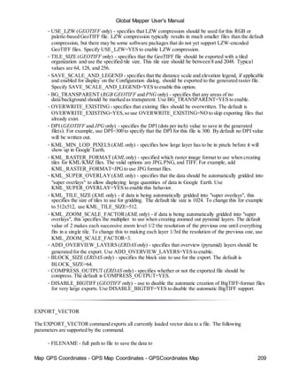 Map GPS Coordinates - GPS Map Coordinates - GPSCoordinates Map 209
Global Mapper User's Manual
• USE_LZW (GEOTIFF only) - specifies that LZW compression should be used for this RGB or
palette-based GeoTIFF file. LZW compression typically results in much smaller files than the default
compression, but there may be some software packages that do not yet support LZW-encoded
GeoTIFF files. Specify USE_LZW=YES to enable LZW compression.
• TILE_SIZE (GEOTIFF only) - specifies that the GeoTIFF file should be exported with a tiled
organization and use the specified tile size. This tile size should be between 8 and 2048. Typical
values are 64, 128, and 256.
• SAVE_SCALE_AND_LEGEND - specifies that the distance scale and elevation legend, if applicable
and enabled for display on the Configuration dialog, should be exported to the generated raster file.
Specify SAVE_SCALE_AND_LEGEND=YES to enable this option.
• BG_TRANSPARENT (RGB GEOTIFF and PNG only) - specifies that any areas of no
data/background should be marked as transparent. Use BG_TRANSPARENT=YES to enable.
• OVERWRITE_EXISTING - specifies that existing files should be overwritten. The default is
OVERWRITE_EXISTING=YES,so use OVERWRITE_EXISTING=NO to skip exporting files that
already exist.
• DPI (GEOTIFF and JPG only) - specifies the DPI (dots per inch) value to save in the generated
file(s). For example, use DPI=300 to specify that the DPI for this file is 300. By default no DPI value
will be written out.
• KML_MIN_LOD_PIXELS (KML only) - specifies how large layer has to be in pixels before it will
show up in Google Earth.
• KML_RASTER_FORMAT (KML only) - specified which raster image format to use when creating
tiles for KML/KMZ files. The valid options are JPG,PNG, and TIFF. For example, add
KML_RASTER_FORMAT=JPGto use JPGformat files.
• KML_SUPER_OVERLAY(KML only) - specifies that the data should be automatically gridded into
"super overlays" to allow displaying large quantities of data in Google Earth. Use
KML_SUPER_OVERLAY=YES to enable this behavior.
• KML_TILE_SIZE (KML only) - if data is being automatically gridded into "super overlays", this
specifies the size of tiles to use for gridding. The default tile size is 1024. To change this for example
to 512x512, use KML_TILE_SIZE=512.
• KML_ZOOM_SCALE_FACTOR(KML only) - if data is being automatically gridded into "super
overlays", this specifies the multiplier to use when creating zoomed out pyramid layers. The default
value of 2 makes each successive zoom level 1/2 the resolution of the previous one until everything
fits in a single tile. To change this to making each layer 1/3rd the resolution of the previous one, use
KML_ZOOM_SCALE_FACTOR=3.
• ADD_OVERVIEW_LAYERS (ERDAS only) - specifies that overview (pyramid) layers should be
generated for the export. Use ADD_OVERVIEW_LAYERS=YES to enable.
• BLOCK_SIZE (ERDAS only) - specifies the block size to use for the export. The default is
BLOCK_SIZE=64.
• COMPRESS_OUTPUT (ERDAS only) - specifies whether or not the exported file should be
compress. The default is COMPRESS_OUTPUT=YES.
• DISABLE_BIGTIFF (GEOTIFF only) - use to disable the automatic creation of BigTIFF-format files
for very large exports. Use DISABLE_BIGTIFF=YES to disable the automatic BigTIFF support.
EXPORT_VECTOR
The EXPORT_VECTOR command exports all currently loaded vector data to a file. The following
parameters are supported by the command.
• FILENAME - full path to file to save the data to
 