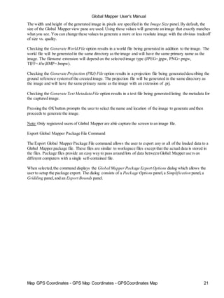 Map GPS Coordinates - GPS Map Coordinates - GPSCoordinates Map 21
Global Mapper User's Manual
The width and height of the generated image in pixels are specified in the Image Size panel. By default, the
size of the Global Mapper view pane are used. Using these values will generate an image that exactly matches
what you see. You can change these values to generate a more or less resolute image with the obvious tradeoff
of size vs. quality.
Checking the Generate World File option results in a world file being generated in addition to the image. The
world file will be generated in the same directory as the image and will have the same primary name as the
image. The filename extension will depend on the selected image type (JPEG=.jpgw, PNG=.pngw,
TIFF=.tfw,BMP=.bmpw).
Checking the Generate Projection (PRJ) File option results in a projection file being generated describing the
ground reference system of the created image. The projection file will be generated in the same directory as
the image and will have the same primary name as the image with an extension of .prj.
Checking the Generate Text Metadata File option results in a text file being generated listing the metadata for
the captured image.
Pressing the OK button prompts the user to select the name and location of the image to generate and then
proceeds to generate the image.
Note: Only registered users of Global Mapper are able capture the screen to an image file.
Export Global Mapper Package File Command
The Export Global Mapper Package File command allows the user to export any or all of the loaded data to a
Global Mapper package file. These files are similar to workspace files except that the actual data is stored in
the files. Package files provide an easy way to pass around lots of data between Global Mapper users on
different computers with a single self-contained file.
When selected,the command displays the Global Mapper Package Export Options dialog which allows the
user to setup the package export. The dialog consists of a Package Options panel,a Simplification panel,a
Gridding panel,and an Export Bounds panel.
 