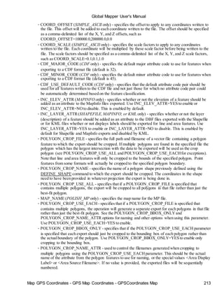 Map GPS Coordinates - GPS Map Coordinates - GPSCoordinates Map 213
Global Mapper User's Manual
• COORD_OFFSET (SIMPLE_ASCII only) - specifies the offset to apply to any coordinates written to
the file. This offset will be added to each coordinate written to the file. The offset should be specified
as a comma-delimited list of the X, Y, and Z offsets,such as
COORD_OFFSET=100000.0,200000.0,0.0
• COORD_SCALE (SIMPLE_ASCII only) - specifies the scale factors to apply to any coordinates
written to the file. Each coordinate will be multiplied by these scale factor before being written to the
file. The scale factors should be specified as a comma-delimited list of the X, Y, and Z scale factors,
such as COORD_SCALE=0.1,0.1,1.0
• CDF_MAJOR_CODE (CDF only) - specifies the default major attribute code to use for features when
exporting to a CDF format file (default is 32).
• CDF_MINOR_CODE (CDF only) - specifies the default minor attribute code to use for features when
exporting to a CDF format file (default is 45).
• CDF_USE_DEFAULT_CODE (CDF only) - specifies that the default attribute code pair should be
used for all features written to the CDF file and not just those for which no attribute code pair could
be automatically determined based on the feature classification.
• INC_ELEV_ATTR (MAPINFO only) - specifies whether or not the elevation of a feature should be
added as an attribute to the MapInfo files exported. Use INC_ELEV_ATTR=YES to enable or
INC_ELEV_ATTR=NOto disable. This is enabled by default.
• INC_LAYER_ATTR(SHAPEFILE,MAPINFO, or KML only) - specifies whether or not the layer
(description) of a feature should be added as an attribute to the DBF files exported with the Shapefile
or for KML files whether or not displays labels should be exported for line and area features. Use
INC_LAYER_ATTR=YES to enable or INC_LAYER_ATTR=NO to disable. This is enabled by
default for Shapefile and MapInfo exports and disabled by KML.
• POLYGON_CROP_FILE - specifies the full path and filename of a vector file containing a polygon
feature to which the export should be cropped. If multiple polygons are found in the specified file the
polygon which has the largest intersection with the data to be exported will be used as the crop
polygon (see POLYGON_CROP_USE_ALL and POLYGON_CROP_USE_EACHfor exceptions).
Note that line and area features will only be cropped to the bounds of the specified polygon. Point
features from some formats will actually be cropped to the specified polygon boundary.
• POLYGON_CROP_NAME - specifies the name of a polygon shape previously defined using the
DEFINE_SHAPE command to which the export should be cropped. The coordinates in the shape
need to have been provided in whatever projection the export is being done in.
• POLYGON_CROP_USE_ALL - specifies that if a POLYGON_CROP_FILE is specified that
contains multiple polygons, the export will be cropped to all polygons in that file rather than just the
best-fit polygon.
• MAP_NAME (POLISH_MP only) - specifies the map name for the MP file.
• POLYGON_CROP_USE_EACH - specifies that if a POLYGON_CROP_FILE is specified that
contains multiple polygons, the operation will generate a separate export for each polygons in that file
rather than just the best-fit polygon. See the POLYGON_CROP_BBOX_ONLYand
POLYGON_CROP_NAME_ATTR options for naming and other options when using this parameter.
Use POLYGON_CROP_USE_EACH=YES to enable.
• POLYGON_CROP_BBOX_ONLY - specifies that if the POLYGON_CROP_USE_EACH parameter
is specified that each export should just be cropped to the bounding box of each polygon rather than
the actualboundary of the polygon. Use POLYGON_CROP_BBOX_ONLY=YES to enable only
cropping to the bounding box.
• POLYGON_CROP_NAME_ATTR - used to control the filenames generated when cropping to
multiple polygons using the POLYGON_CROP_USE_EACHparameter. This should be the actual
name of the attribute from the polygon features to use for naming, or the special values <Area Display
Label> or <Area Source Filename>. If no value is provided, the exported files will be sequentially
numbered.
 