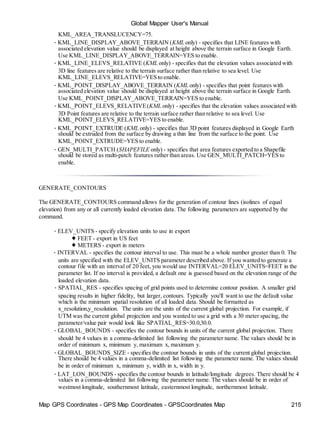 Map GPS Coordinates - GPS Map Coordinates - GPSCoordinates Map 215
Global Mapper User's Manual
KML_AREA_TRANSLUCENCY=75.
• KML_LINE_DISPLAY_ABOVE_TERRAIN (KML only) - specifies that LINE features with
associated elevation value should be displayed at height above the terrain surface in Google Earth.
Use KML_LINE_DISPLAY_ABOVE_TERRAIN=YES to enable.
• KML_LINE_ELEVS_RELATIVE (KML only) - specifies that the elevation values associated with
3D line features are relative to the terrain surface rather than relative to sea level. Use
KML_LINE_ELEVS_RELATIVE=YES to enable.
• KML_POINT_DISPLAY_ABOVE_TERRAIN (KML only) - specifies that point features with
associated elevation value should be displayed at height above the terrain surface in Google Earth.
Use KML_POINT_DISPLAY_ABOVE_TERRAIN=YES to enable.
• KML_POINT_ELEVS_RELATIVE(KML only) - specifies that the elevation values associated with
3D Point features are relative to the terrain surface rather than relative to sea level. Use
KML_POINT_ELEVS_RELATIVE=YES to enable.
• KML_POINT_EXTRUDE (KML only) - specifies that 3D point features displayed in Google Earth
should be extruded from the surface by drawing a thin line from the surface to the point. Use
KML_POINT_EXTRUDE=YES to enable.
• GEN_MULTI_PATCH (SHAPEFILE only) - specifies that area features exported to a Shapefile
should be stored as multi-patch features rather than areas. Use GEN_MULTI_PATCH=YES to
enable.
GENERATE_CONTOURS
The GENERATE_CONTOURS command allows for the generation of contour lines (isolines of equal
elevation) from any or all currently loaded elevation data. The following parameters are supported by the
command.
• ELEV_UNITS - specify elevation units to use in export
♦ FEET - export in US feet
♦ METERS - export in meters
• INTERVAL - specifies the contour interval to use. This must be a whole number greater than 0. The
units are specified with the ELEV_UNITS parameter described above. If you wanted to generate a
contour file with an interval of 20 feet, you would use INTERVAL=20 ELEV_UNITS=FEET in the
parameter list. If no interval is provided, a default one is guessed based on the elevation range of the
loaded elevation data.
• SPATIAL_RES - specifies spacing of grid points used to determine contour position. A smaller grid
spacing results in higher fidelity, but larger, contours. Typically you'll want to use the default value
which is the minimum spatial resolution of all loaded data. Should be formatted as
x_resolution,y_resolution. The units are the units of the current global projection. For example, if
UTM was the current global projection and you wanted to use a grid with a 30 meter spacing, the
parameter/value pair would look like SPATIAL_RES=30.0,30.0.
• GLOBAL_BOUNDS - specifies the contour bounds in units of the current global projection. There
should be 4 values in a comma-delimited list following the parameter name. The values should be in
order of minimum x, minimum y, maximum x, maximum y.
• GLOBAL_BOUNDS_SIZE - specifies the contour bounds in units of the current global projection.
There should be 4 values in a comma-delimited list following the parameter name. The values should
be in order of minimum x, minimum y, width in x, width in y.
• LAT_LON_BOUNDS - specifies the contour bounds in latitude/longitude degrees. There should be 4
values in a comma-delimited list following the parameter name. The values should be in order of
westmost longitude, southernmost latitude, easternmost longitude, northernmost latitude.
 