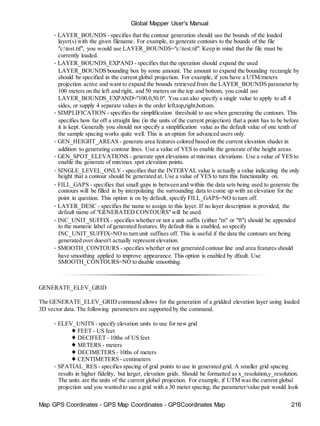 Map GPS Coordinates - GPS Map Coordinates - GPSCoordinates Map 216
Global Mapper User's Manual
• LAYER_BOUNDS - specifies that the contour generation should use the bounds of the loaded
layer(s) with the given filename. For example, to generate contours to the bounds of the file
"c:test.tif", you would use LAYER_BOUNDS="c:test.tif". Keep in mind that the file must be
currently loaded.
• LAYER_BOUNDS_EXPAND - specifies that the operation should expand the used
LAYER_BOUNDS bounding box by some amount. The amount to expand the bounding rectangle by
should be specified in the current global projection. For example, if you have a UTM/meters
projection active and want to expand the bounds retrieved from the LAYER_BOUNDS parameter by
100 meters on the left and right, and 50 meters on the top and bottom, you could use
LAYER_BOUNDS_EXPAND="100.0,50.0". You can also specify a single value to apply to all 4
sides, or supply 4 separate values in the order left,top,right,bottom.
• SIMPLIFICATION - specifies the simplification threshold to use when generating the contours. This
specifies how far off a straight line (in the units of the current projection) that a point has to be before
it is kept. Generally you should not specify a simplification value as the default value of one tenth of
the sample spacing works quite well. This is an option for advanced users only.
• GEN_HEIGHT_AREAS - generate area features colored based on the current elevation shader in
addition to generating contour lines. Use a value of YES to enable the generate of the height areas.
• GEN_SPOT_ELEVATIONS - generate spot elevations at min/max elevations. Use a value of YES to
enable the generate of min/max spot elevation points.
• SINGLE_LEVEL_ONLY - specifies that the INTERVAL value is actually a value indicating the only
height that a contour should be generated at. Use a value of YES to turn this functionality on.
• FILL_GAPS - specifies that small gaps in between and within the data sets being used to generate the
contours will be filled in by interpolating the surrounding data to come up with an elevation for the
point in question. This option is on by default, specify FILL_GAPS=NO to turn off.
• LAYER_DESC - specifies the name to assign to this layer. If no layer description is provided, the
default name of "GENERATED CONTOURS"will be used.
• INC_UNIT_SUFFIX - specifies whether or not a unit suffix (either "m" or "ft") should be appended
to the numeric label of generated features. By default this is enabled, so specify
INC_UNIT_SUFFIX=NO to turn unit suffixes off. This is useful if the data the contours are being
generated over doesn't actually represent elevation.
• SMOOTH_CONTOURS - specifies whether or not generated contour line and area features should
have smoothing applied to improve appearance. This option is enabled by dfault. Use
SMOOTH_CONTOURS=NO to disable smoothing.
GENERATE_ELEV_GRID
The GENERATE_ELEV_GRID command allows for the generation of a gridded elevation layer using loaded
3D vector data. The following parameters are supported by the command.
• ELEV_UNITS - specify elevation units to use for new grid
♦ FEET - US feet
♦ DECIFEET - 10ths of US feet
♦ METERS - meters
♦ DECIMETERS - 10ths of meters
♦ CENTIMETERS - centimeters
• SPATIAL_RES - specifies spacing of grid points to use in generated grid. A smaller grid spacing
results in higher fidelity, but larger, elevation grids. Should be formatted as x_resolution,y_resolution.
The units are the units of the current global projection. For example, if UTM was the current global
projection and you wanted to use a grid with a 30 meter spacing, the parameter/value pair would look
 