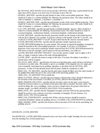 Map GPS Coordinates - GPS Map Coordinates - GPSCoordinates Map 217
Global Mapper User's Manual
like SPATIAL_RES=30.0,30.0. If you do not provide a SPATIAL_RES value, a good default for the
input data will be chosen, so in most cases it is best just to leave this off.
• GLOBAL_BOUNDS - specifies the grid bounds in units of the current global projection. There
should be 4 values in a comma-delimited list following the parameter name. The values should be in
order of minimum x, minimum y, maximum x, maximum y.
• GLOBAL_BOUNDS_SIZE - specifies the grid bounds in units of the current global projection. There
should be 4 values in a comma-delimited list following the parameter name. The values should be in
order of minimum x, minimum y, width in x, width in y.
• LAT_LON_BOUNDS - specifies the grid bounds in latitude/longitude degrees. There should be 4
values in a comma-delimited list following the parameter name. The values should be in order of
westmost longitude, southernmost latitude, easternmost longitude, northernmost latitude.
• LAYER_BOUNDS - specifies that the grid generation should use the bounds of the loaded layer(s)
with the given filename. For example, to generate contours to the bounds of the file "c:test.tif", you
would use LAYER_BOUNDS="c:test.tif". Keep in mind that the file must be currently loaded.
• LAYER_BOUNDS_EXPAND - specifies that the operation should expand the used
LAYER_BOUNDS bounding box by some amount. The amount to expand the bounding rectangle by
should be specified in the current global projection. For example, if you have a UTM/meters
projection active and want to expand the bounds retrieved from the LAYER_BOUNDS parameter by
100 meters on the left and right, and 50 meters on the top and bottom, you could use
LAYER_BOUNDS_EXPAND="100.0,50.0". You can also specify a single value to apply to all 4
sides, or supply 4 separate values in the order left,top,right,bottom.
• LAYER_DESC - specifies the name to assign to this layer. If no layer description is provided, a
default name will be assigned.
• NO_DATA_DIST_MULT - specifies how far from an actual data point a grid cell has to be before it
is treated as a no data value. This number is given as a multiple of the diagonal size of a single grid
cell as nominally determined by the gridding algorithm or specified with the SPATIAL_RES
parameter. A value of 0 (the default) means that all points should be considered as valid.
• GRID_FILL_TO_BOUNDS - specifies that the grid values should be filled out to the entire bounds of
the gridded data rather than just to the convex hull of the data being gridded. Use
GRID_FILL_TO_BOUNDS=YES to enable this.
• GRID_FLATTEN_AREAS - specifies that area features with elevation values should be flattened to
the elevation of the area features. Use GRID_FLATTEN_AREAS=NOto disable this.
• GRID_HEIGHTS_RELATIVE - specifies that the elevation values for the input vector features
should be treated as relative to any loaded terrain data rather than as absolute elevation values. This
useful for things like trees or buildings where you have a height above the ground rather than an
absolute height. Use GRID_HEIGHTS_RELATIVE=YES to enable this.
• GRID_SAVE_TIN - specifies that the triangulated irregular network (TIN) for the grid operation
should be saved as a new separate vector layer consisting of triangular 3D area features. Use
GRID_SAVE_TIN=YES to enable this.
• GRID_USE_CONSTRAINTS - specifies that 3D line and area features should be treated as
constraints (breaklines) during the gridding process. Use GRID_USE_CONSTRAINTS to enable this.
• GRID_IGNORE_ZERO - specifies that features with an elevation of 0.0 will not be used during the
gridding process.
GENERATE_LAYER_BOUNDS
The GENERATE_LAYER_BOUNDS command create a new layer with a single bounding box area created
from the bounding box of each loaded layer.
 