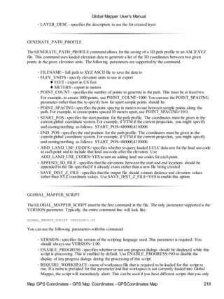 Map GPS Coordinates - GPS Map Coordinates - GPSCoordinates Map 218
Global Mapper User's Manual
• LAYER_DESC - specifies the description to use the for created layer
GENERATE_PATH_PROFILE
The GENERATE_PATH_PROFILE command allows for the saving of a 3D path profile to an ASCII XYZ
file. This command uses loaded elevation data to generate a list of the 3D coordinates between two given
points in the given elevation units. The following parameters are supported by the command.
• FILENAME - full path to XYZ ASCII file to save the data to
• ELEV_UNITS - specify elevation units to use in export
♦ FEET - export in US feet
♦ METERS - export in meters
• POINT_COUNT - specifies the number of points to generate in the path. This must be at least two.
For example, to create 1000 points, use POINT_COUNT=1000. You can use the POINT_SPACING
parameter rather than this to specify how far apart sample points should be.
• POINT_SPACING - specifies the point spacing in meters to use between sample points along the
path. For example, to create points spaced 10 meters apart,use POINT_SPACING=10.0.
• START_POS - specifies the start position for the path profile. The coordinates must be given in the
current global coordinate system. For example, if UTM if the current projection, you might specify
and easting/northing as follows: START_POS=480000,4310000.
• END_POS - specifies the end position for the path profile. The coordinates must be given in the
current global coordinate system. For example, if UTM if the current projection, you might specify
and easting/northing as follows: START_POS=480000,4310000.
• ADD_LAND_USE_CODES - specifies whether to query loaded LULC data sets for the land use code
at each point and to include that land use code after the elevation. Use
ADD_LAND_USE_CODES=YES to turn on adding land use codes for each point.
• APPEND_TO_FILE - specifies that the elevations between the start and end locations should be
appended to the file specified if it already exists rather than a new file being created
• SAVE_DIST_Z_FILE - specifies that the output file should contain distance and elevation values
rather than XYZ coordinate values. Use SAVE_DIST_Z_FILE=YES to enable this option.
GLOBAL_MAPPER_SCRIPT
The GLOBAL_MAPPER_SCRIPT must be the first command in the file. The only parameter supported is the
VERSION parameter. Typically, the entire command line will look like:
GLOBAL_MAPPER_SCRIPT VERSION=1.00
You can use the following parameters with this command:
• VERSION - specifies the version of the scripting language used. This parameter is required. You
should always use VERSION=1.00.
• ENABLE_PROGRESS - specifies whether or not any progress dialogs should be displayed while this
script is processing. This is enabled by default. Use ENABLE_PROGRESS=NO to disable the
display of any progress dialogs during the processing of this script.
• REQUIRE_WORKSPACE - name of workspace file that is required to be loaded for this script to
run. If a name is provided for this parameter and that workspace is not currently loaded into Global
Mapper, the script will immediately abort. This can be used if you have different scripts that you only
 