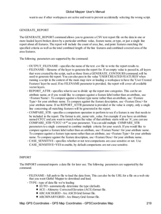 Map GPS Coordinates - GPS Map Coordinates - GPSCoordinates Map 219
Global Mapper User's Manual
want to use if other workspaces are active and want to prevent accidentally selecting the wrong script.
GENERATE_REPORT
The GENERATE_REPORT command allows you to generate a CSV text report file on the data in one or
more loaded layers broken down by a particular attribute value, feature name, or type, or just a single line
report about all features. The report will include the count of area,line, and point features matching the
specified criteria as well as the total combined length of the line features and combined covered area of the
area features.
The following parameters are supported by the command:
• OUTPUT_FILENAME - specifies the name of the text .csv file to write the report results to.
• FILENAME - filename of the layer to generate the report for. If an empty value is passed in, all layers
that were created by the script, such as those from a GENERATE_CONTOURS command,will be
used to generate the report. You can also pass in the value 'USER CREATED FEATURES' when
running a script in the context of the main map view or loading a workspace to have the 'User Created
Features' layer be used. If no FILENAME parameter is provided, the report will cover all available
vector layers.
• REPORT_ATTR - specifies what to use to divide up the report into categories. This can be an
attribute name, or if you would like to compare against a feature label rather than an attribute, use
<Feature Name>. To compare against a feature type name rather than an attribute, use <Feature
Type> for your attribute name. To compare against the feature description, use <Feature Desc> for
your attribute name. If no REPORT_ATTR parameter is provided or the value is empty, only a single
line concerning all matching features will be generated in the report.
• COMPARE_STR - specifies a comparison operation to perform to see if a feature is one that needs to
be included in the report. The format is attr_name=attr_value. For example if you have an attribute
named CFCC and you want to match when the value of that attribute starts with an 'A',you can use
COMPARE_STR="CFCC=A*"as your parameter. You can add multiple COMPARE_STR
parameters to a single command to combine multiple criteria for your search. If you would like to
compare against a feature label rather than an attribute, use <Feature Name> for your attribute name.
To compare against a feature type name rather than an attribute, use <Feature Type> for your attribute
name. To compare against the feature description, use <Feature Desc> for your attribute name.
• CASE_SENSITIVE - specifies whether or not text comparisons are case sensitive or not. Use
CASE_SENSITIVE=YES to enable, by default comparisons are not case sensitive.
IMPORT
The IMPORT command imports a data file for later use. The following parameters are supported by the
command.
• FILENAME - full path to file to load the data from. This can also be the URL for a file on a web site
that you want Global Mapper to download and load.
• TYPE - type of data file we're loading
♦ AUTO - automatically determine the type (default).
♦ ACE - Altimetry Corrected Elevation (ACE) format file.
♦ ARCASCIIGRID - Arc ASCII Grid format file.
♦ ARCBINARYGRID - Arc Binary Grid format file.
 