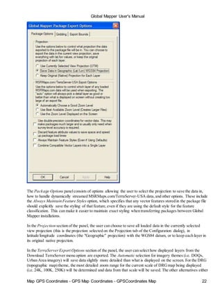 Map GPS Coordinates - GPS Map Coordinates - GPSCoordinates Map 22
Global Mapper User's Manual
The Package Options panelconsists of options allowing the user to select the projection to save the data in,
how to handle dynamically streamed MSRMaps.com/TerraServer-USA data,and other options. These include
the Always Maintain Feature Styles option, which specifies that any vector features stored in the package file
should explicitly save the styling of that feature,even if they are using the default style for the feature
classification. This can make it easier to maintain exact styling when transferring packages between Global
Mapper installations.
In the Projection section of the panel, the user can choose to save all loaded data in the currently selected
view projection (this is the projection selected on the Projection tab of the Configuration dialog), in
latitude/longitude coordinates (the "Geographic" projection) with the WGS84 datum, or to keep each layer in
its original native projection.
In the TerraServerExport Options section of the panel, the user can select how displayed layers from the
Download TerraServer menu option are exported. The Automatic selection for imagery themes (i.e. DOQs,
Urban Area imagery) will save data slightly more detailed than what is displayed on the screen. For the DRG
(topographic map) theme, the most detailed zoom range for the current scale of DRGmap being displayed
(i.e. 24K, 100K, 250K) will be determined and data from that scale will be saved. The other alternatives either
 