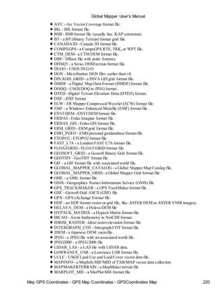 Map GPS Coordinates - GPS Map Coordinates - GPSCoordinates Map 220
Global Mapper User's Manual
♦ AVC - Arc Vector Coverage format file.
♦ BIL - BIL format file.
♦ BSB - BSB format file (usually has .KAP extension).
♦ BT - a BT (Binary Terrain) format grid file.
♦ CANADA3D - Canada 3D format file.
♦ COMPEGPS - a CompeGPS RTE, TRK,or WPT file.
♦ CTM_DEM - a CTM DEM format file.
♦ DBF - DBase file with point features.
♦ DHM25 - a Swiss DHM terrain format file.
♦ DLGO - USGS DLG-O
♦ DGN - MicroStation DGN files earlier than v8.
♦ DIVAGIS_GRID - a DIVA GIS grid format file.
♦ DMDF - a Digital Map Data Format (DMDF) format file.
♦ DOQQ - USGS DOQ in JPEGformat.
♦ DTED - Digital Terrain Elevation Data (DTED) format.
♦ DXF - DXF format.
♦ ECW - ER Mapper Compressed Wavelet (ECW) format file.
♦ EMF - a Windows Enhanced Metafile (EMF) format file.
♦ ENVI DEM - ENVI DEM format file.
♦ ERDAS - Erdas Imagine format file.
♦ ERDAS_GIS - Erdas GIS format file.
♦ ERM_GRID - ERM grid format file.
♦ ESRI_PGEO - ESRI personal geodatabase format file.
♦ ETOPO2 - ETOPO2 format file.
♦ FAST_L7A - a Landsat FAST L7A format file.
♦ FLOATGRID - FLOAT/GRID format file.
♦ GEOSOFT_GRID - a Geosoft Binary Grid format file.
♦ GEOTIFF - GeoTIFF format file.
♦ GIF - a GIF format file with associated world file.
♦ GLOBAL_MAPPER_CATALOG - a Global Mapper Map Catalog file.
♦ GLOBAL_MAPPER_GRID - a Global Mapper Grid format file.
♦ GML - a GML format file.
♦ GNIS - Geographics Names Information Service (GNIS) file
♦ GPS_TRACKMAKER - a GPS TrackMaker format file.
♦ GXF - Geosoft Grid ASCII (GXF) file
♦ GPX - GPS eXchange Format file
♦ HDF - an HDF format raster or grid file, like ASTER DEM or ASTER VNIR imagery.
♦ HELAVA_DEM - a Helava DEM file
♦ HYPACK_MATRIX - a Hypack Matrix format file.
♦ IBCAO - Arctic bathymetry in NetCDF format.
♦ IDRISI_RASTER - Idrisi raster/elevation format file.
♦ INTERGRAPH_COT - Intergraph COT format file.
♦ JDEM - a Japanese DEM .mem file.
♦ JPEG - a JPEG file with an associated world file.
♦ JPEG2000 - a JPEG2000 file
♦ LIDAR_LAS - a LAS file with LIDAR data.
♦ LOWRANCE_USR - a Lowrance USR format file.
♦ LULC - USGS Land Use and Land Cover vector data file.
♦ MAPINFO - a MapInfo MIF/MID of TAB/MAP vector data collection.
♦ MAPMAKERTERRAIN - a MapMaker terrain file
♦ MARPLOT_MIE - a MarPlot MIE format file.
 