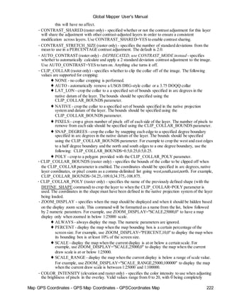 Map GPS Coordinates - GPS Map Coordinates - GPSCoordinates Map 222
Global Mapper User's Manual
this will have no affect.
• CONTRAST_SHARED (raster only) - specified whether or not the contrast adjustment for this layer
will share the adjustment with other contrast-adjusted layers in order to ensure a consistent
modification across layers. Use CONTRAST_SHARED=YES to enable contrast sharing.
• CONTRAST_STRETCH_SIZE (raster only) - specifies the number of standard deviations from the
mean to use in a PERCENTAGE contrast adjustment. The default is 2.0.
• AUTO_CONTRAST (raster only) - DEPRECATED, use CONTRAST_MODE instead - specifies
whether to automatically calculate and apply a 2 standard deviation contrast adjustment to the image.
Use AUTO_CONTRAST=YES to turn on. Anything else turns it off.
• CLIP_COLLAR (raster only) - specifies whether to clip the collar off of the image. The following
values are supported for cropping:
♦ NONE - no collar cropping is performed.
♦ AUTO - automatically remove a USGS DRG-style collar or a 3.75 DOQQ collar
♦ LAT_LON - crop the collar to a a specified set of bounds specified in arc degrees in the
native datum of the layer. The bounds should be specified using the
CLIP_COLLAR_BOUNDS parameter.
♦ NATIVE - crop the collar to a specified set of bounds specified in the native projection
system and datum of the layer. The bounds should be specified using the
CLIP_COLLAR_BOUNDS parameter.
♦ PIXELS - crop a given number of pixels off of each side of the layer. The number of pixels to
remove from each side should be specified using the CLIP_COLLAR_BOUNDS parameter.
♦ SNAP_DEGREES - crop the collar by snapping each edge to a specified degree boundary
specified in arc degrees in the native datum of the layer. The bounds should be specified
using the CLIP_COLLAR_BOUNDS parameter. For example to crop the west and east edges
to a half degree boundary and the north and south edges to a one degree boundary, use the
following: CLIP_COLLAR_BOUNDS=0.5,0.25,0.5,0.25.
♦ POLY - crop to a polygon provided with the CLIP_COLLAR_POLY parameter.
• CLIP_COLLAR_BOUNDS (raster only) - specifies the bounds of the collar to be clipped off when
the CLIP_COLLARparameter is enabled. The coordinates should be specified in arc degrees,native
layer coordinates, or pixel counts as a comma-delimited list going west,south,east,north. For example,
CLIP_COLLAR_BOUNDS=34.25,-109.0,34.375,-108.875.
• CLIP_COLLAR_POLY (raster only) - specifies the name of the previously defined shape (with the
DEFINE_SHAPE command) to crop the layer to when the CLIP_COLLAR=POLY parameter is
used. The coordinates in the shape must have been defined in the native projection system of the layer
being loaded.
• ZOOM_DISPLAY - specifies when the map should be displayed and when it should be hidden based
on the display zoom scale. This command will be formatted as a name from the list, below followed
by 2 numeric paramters. For example, use ZOOM_DISPLAY="SCALE,25000,0" to have a map
display only when zoomed in below 1:25000 scale.
♦ ALWAYS - always display the map. The numeric parameters are ignored.
♦ PERCENT - display the map when the map bounding box is a certain percentage of the
screen size. For example, use ZOOM_DISPLAY="PERCENT,10,0" to display the map when
its bounding box is at least 10% of the screen size.
♦ SCALE - display the map when the current display is at or below a certain scale. For
example, use ZOOM_DISPLAY="SCALE,25000,0" to display the map when the current
draw scale is at or below 1:25000.
♦ SCALE_RANGE - display the map when the current display is below a range of scale value.
For example, use ZOOM_DISPLAY="SCALE_RANGE,25000,100000" to display the map
when the current draw scale is between 1:25000 and 1:100000.
• COLOR_INTENSITY (elevation and raster only) - specifies the color intensity to use when adjusting
the brightness of pixels in the overlay. Valid values range from 0 to 20, with 0 being completely
 