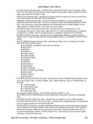Map GPS Coordinates - GPS Map Coordinates - GPSCoordinates Map 224
Global Mapper User's Manual
• CLAMP_ELEVS (elevation only) - if a MIN_ELEV and/or MAX_ELEV value is specified, setting
this to YES will make any valid elevation values outside of the specified range be clamped to the new
range value rather than treated as invalid.
• VOID_ELEV (elevation only) - specifies the elevation (meters) to replace any void areas in the layer
with. If not specified, the void areas will be transparent.
• SHADER_NAME (elevation only) - this sets the name of the shader to use when rendering the
gridded elevation data for this layer. Use this to override use of the shared default shader just for this
layer. This must be one of the names displayed in the shader drop down in Global Mapper, such as
"Atlas Shader" or "Global Shader" or the name of a custom shader.
• TRANSLUCENCY (elevation and raster only) - specifies the level of translucency (i.e. how
"see-through" the layer is). Value values range from 0 to 512, with 0 meaning the layer is completely
transparent (i.e. invisible) and 512 meaning the layer is completely opaque (this is the default).
• IGNORE_ALPHA (raster only) - specifies that an embedded alpha channel in an image should be
ignored. This is useful for images that have incorrect alpha channels. Use IGNORE_ALPHA=YES to
enable.
• BLEND_MODE (elevation and raster only)- specify blend mode to use for combining this overlay
and any previously loaded overlays
♦ NO_BLEND - no blending is done, this is the default
♦ MULTIPLE
♦ SCREEN
♦ OVERLAY
♦ HARD_LIGHT
♦ COLOR_BURN
♦ COLOR_DODGE
♦ DARKEN
♦ LIGHTEN
♦ DIFFERENCE
♦ EXCLUSION
♦ APPLY_COLOR
♦ APPLY_COLOR_REVERSE
♦ KEEP_RED
♦ KEEP_GREEN
♦ KEEP_BLUE
• FEATHER_BLEND_EDGES (raster only) - specifies that the layer should be feature-blended around
one or more ledges. This is a numeric bitfield value. Add the following values to enable blending on
that edge:
♦ 1 - blend top edge
♦ 2 - blend bottom edge
♦ 4 - blend left edge
♦ 8 - blend right edge
For example, to blend all edges, use FEATHER_BLEND_EDGES=15. The
FEATHER_BLEND_SIZE parameter is used to specify how many pixels to blend on each blended
edge.
• FEATHER_BLEND_SIZE (raster only) - specifies the size in pixels to use for a blend boundary.
• FEATHER_BLEND_POLY_FILE (raster only) - specifies that the polygon boundary to feather blend
this layer against should come from the specified file.
• BAND_SETUP (raster only) - specifies what bands of data from the raster file being loaded should be
used to populate the red, green,and blue color channels when displaying the image. This is useful for
multi-spectral imagery which may have more than 3 color bands. The default band setup will be to
use the first three bands as follows: BAND_SETUP="0,1,2". Note that not all raster formats support
specifying a non-default band setup.
 