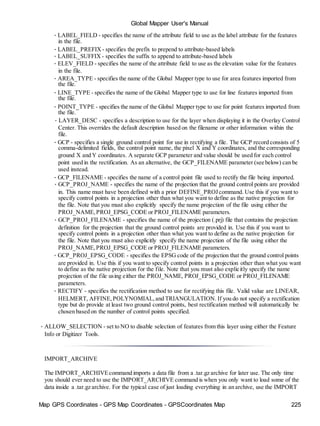 Map GPS Coordinates - GPS Map Coordinates - GPSCoordinates Map 225
Global Mapper User's Manual
• LABEL_FIELD - specifies the name of the attribute field to use as the label attribute for the features
in the file.
• LABEL_PREFIX - specifies the prefix to prepend to attribute-based labels
• LABEL_SUFFIX - specifies the suffix to append to attribute-based labels
• ELEV_FIELD - specifies the name of the attribute field to use as the elevation value for the features
in the file.
• AREA_TYPE - specifies the name of the Global Mapper type to use for area features imported from
the file.
• LINE_TYPE - specifies the name of the Global Mapper type to use for line features imported from
the file.
• POINT_TYPE - specifies the name of the Global Mapper type to use for point features imported from
the file.
• LAYER_DESC - specifies a description to use for the layer when displaying it in the Overlay Control
Center. This overrides the default description based on the filename or other information within the
file.
• GCP - specifies a single ground control point for use in rectifying a file. The GCP record consists of 5
comma-delimited fields, the control point name, the pixel X and Y coordinates, and the corresponding
ground X and Y coordinates. A separate GCP parameter and value should be used for each control
point used in the rectification. As an alternative, the GCP_FILENAME parameter (see below) can be
used instead.
• GCP_FILENAME - specifies the name of a control point file used to rectify the file being imported.
• GCP_PROJ_NAME - specifies the name of the projection that the ground control points are provided
in. This name must have been defined with a prior DEFINE_PROJcommand. Use this if you want to
specify control points in a projection other than what you want to define as the native projection for
the file. Note that you must also explicitly specify the name projection of the file using either the
PROJ_NAME,PROJ_EPSG_CODE or PROJ_FILENAME parameters.
• GCP_PROJ_FILENAME - specifies the name of the projection (.prj) file that contains the projection
definition for the projection that the ground control points are provided in. Use this if you want to
specify control points in a projection other than what you want to define as the native projection for
the file. Note that you must also explicitly specify the name projection of the file using either the
PROJ_NAME,PROJ_EPSG_CODE or PROJ_FILENAME parameters.
• GCP_PROJ_EPSG_CODE - specifies the EPSG code of the projection that the ground control points
are provided in. Use this if you want to specify control points in a projection other than what you want
to define as the native projection for the file. Note that you must also explicitly specify the name
projection of the file using either the PROJ_NAME, PROJ_EPSG_CODE or PROJ_FILENAME
parameters.
• RECTIFY - specifies the rectification method to use for rectifying this file. Valid value are LINEAR,
HELMERT, AFFINE,POLYNOMIAL,and TRIANGULATION. If you do not specify a rectification
type but do provide at least two ground control points, best rectification method will automatically be
chosen based on the number of control points specified.
• ALLOW_SELECTION - set to NO to disable selection of features from this layer using either the Feature
Info or Digitizer Tools.
IMPORT_ARCHIVE
The IMPORT_ARCHIVEcommand imports a data file from a .tar.gz archive for later use. The only time
you should ever need to use the IMPORT_ARCHIVE command is when you only want to load some of the
data inside a .tar.gz archive. For the typical case of just loading everything in an archive, use the IMPORT
 