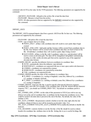 Map GPS Coordinates - GPS Map Coordinates - GPSCoordinates Map 226
Global Mapper User's Manual
command with AUTO as the value for the TYPE parameter. The following parameters are supported by the
command.
• ARCHIVE_FILENAME - full path to the archive file to load the data from
• FILENAME - filename to load from the archive
• NOTE: All other parameters that are supported by the IMPORT command are also supported by
this command.
IMPORT_ASCII
The IMPORT_ASCII command imports data from a generic ASCII text file for later use. The following
parameters are supported by the command.
• FILENAME - full path to file to load the data from
• TYPE - type of import that we're doing
♦ POINT_ONLY - all lines with coordinate data will result in a new point object begin
created
♦ POINT_AND_LINE - both point and line features will be created from coordinate data in
the file. Line features will be created when coordinate data lines are back to back in the
file. All individual coordinate lines will result in a point object being created
♦ ELEVATION - all lines in the file with 3 coordinate values (x,y, and elevation) will be
used to create an elevation grid. The data will be triangulated and gridded automatically,
resulting in a fully usable elevation grid that can be exported to any of the supported
elevation data formats.
• COORD_DELIM - specifies the delimeter between coordinates in coordinate lines
♦ AUTO - automatically detect the delimeter type (default)
♦ WHITESPACE - coordinates are separated with one or more space and/or tab characters
♦ COMMA - coordinates are separated by commas
♦ SEMICOLON - coordinates are separated by semicolons
♦ TAB - coordinates are separated by tabs
• COORD_ORDER specifies the order of the coordinates in coordinate lines
♦ X_FIRST - x coordinates (i.e. easting or longitude) come first, followed by y coordinates
(i.e. northing or latitude) (default)
♦ Y_FIRST - y coordinates (i.e. northing or latitude) come first, followed by x coordinates
(i.e. easting or longitude)
• COORD_PREFIX - if present, this line is used to specify what special character sequence
coordinate lines start with. For example, if the coordinate lines in the file started with the character
sequence "XY,", you should use COORD_PREF="XY,". By default no coordinate prefix is
assumed.
• INC_COORD_LINE_ATTRS - set the value of this parameter to YES if you wish to use any
leftover text at the end of coordinate lines as attributes for the feature the coordinates are in. This
could be useful if elevation data is present at the end of the lines. By default, the value of this
attribute is NO.
• INC_ELEV_COORDS - this parameter controls whether or not the value right after the 2nd
coordinate column (if there is one) will be treated as an elevation value. Use
INC_ELEV_COORDS=YES or INC_ELEV_COORDS=NO to enable (the default) or disable this
behavior.
• COL_HEADERS - controls whether or not the first line of the file should be used as column
headers for coordinate line attributes later in the file. Setting this to yes is useful for things like
 