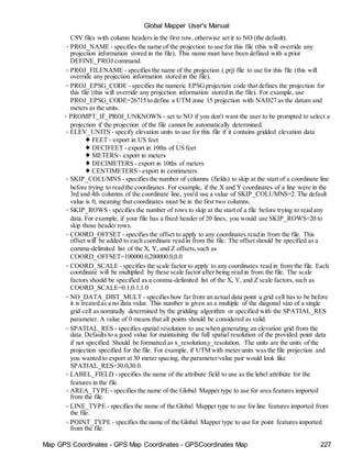 Map GPS Coordinates - GPS Map Coordinates - GPSCoordinates Map 227
Global Mapper User's Manual
CSV files with column headers in the first row, otherwise set it to NO (the default).
• PROJ_NAME - specifies the name of the projection to use for this file (this will override any
projection information stored in the file). This name must have been defined with a prior
DEFINE_PROJ command.
• PROJ_FILENAME - specifies the name of the projection (.prj) file to use for this file (this will
override any projection information stored in the file).
• PROJ_EPSG_CODE - specifies the numeric EPSGprojection code that defines the projection for
this file (this will override any projection information stored in the file). For example, use
PROJ_EPSG_CODE=26715 to define a UTM zone 15 projection with NAD27 as the datum and
meters as the units.
• PROMPT_IF_PROJ_UNKNOWN - set to NO if you don't want the user to be prompted to select a
projection if the projection of the file cannot be automatically determined.
• ELEV_UNITS - specify elevation units to use for this file if it contains gridded elevation data
♦ FEET - export in US feet
♦ DECIFEET - export in 10ths of US feet
♦ METERS - export in meters
♦ DECIMETERS - export in 10ths of meters
♦ CENTIMETERS - export in centimeters
• SKIP_COLUMNS - specifies the number of columns (fields) to skip at the start of a coordinate line
before trying to read the coordinates. For example, if the X and Y coordinates of a line were in the
3rd and 4th columns of the coordinate line, you'd use a value of SKIP_COLUMNS=2. The default
value is 0, meaning that coordinates must be in the first two columns.
• SKIP_ROWS - specifies the number of rows to skip at the start of a file before trying to read any
data. For example, if your file has a fixed header of 20 lines, you would use SKIP_ROWS=20 to
skip those header rows.
• COORD_OFFSET - specifies the offset to apply to any coordinates read in from the file. This
offset will be added to each coordinate read in from the file. The offset should be specified as a
comma-delimited list of the X, Y, and Z offsets,such as
COORD_OFFSET=100000.0,200000.0,0.0
• COORD_SCALE - specifies the scale factor to apply to any coordinates read in from the file. Each
coordinate will be multiplied by these scale factor after being read in from the file. The scale
factors should be specified as a comma-delimited list of the X, Y, and Z scale factors,such as
COORD_SCALE=0.1,0.1,1.0
• NO_DATA_DIST_MULT - specifies how far from an actual data point a grid cell has to be before
it is treated as a no data value. This number is given as a multiple of the diagonal size of a single
grid cell as nominally determined by the gridding algorithm or specified with the SPATIAL_RES
parameter. A value of 0 means that all points should be considered as valid.
• SPATIAL_RES - specifies spatial resolution to use when generating an elevation grid from the
data. Defaults to a good value for maintaining the full spatial resolution of the provided point data
if not specified. Should be formatted as x_resolution,y_resolution. The units are the units of the
projection specified for the file. For example, if UTM with meter units was the file projection and
you wanted to export at 30 meter spacing, the parameter/value pair would look like
SPATIAL_RES=30.0,30.0.
• LABEL_FIELD - specifies the name of the attribute field to use as the label attribute for the
features in the file.
• AREA_TYPE - specifies the name of the Global Mapper type to use for area features imported
from the file.
• LINE_TYPE - specifies the name of the Global Mapper type to use for line features imported from
the file.
• POINT_TYPE - specifies the name of the Global Mapper type to use for point features imported
from the file.
 