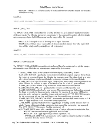 Map GPS Coordinates - GPS Map Coordinates - GPSCoordinates Map 228
Global Mapper User's Manual
• HIDDEN - set to YES to cause this overlay to be hidden from view after it is loaded. The default is
to show the overlay.
SAMPLE:
IMPORT_ASCII FILENAME="C:dataASCII Filesusvi_landmark.asc" TYPE=POINT_AND_LINE COORD_DELIM
IMPORT_DIR_TREE
The IMPORT_DIR_TREE command imports all of the data files in a given directory tree that match a list
of filename masks. The following parameters are supported by the command. In addition, all of the display
option parameters for the IMPORT command are also supported for this command.
• DIRECTORY - full path to root of directory tree to import files from.
• FILENAME_MASKS - space-separated list of filename masks to import. If no value is provided
then all files which are of recognized types will be imported.
SAMPLE:
IMPORT_DIR_TREE DIRECTORY="C:TEMPEXPORT TEST" FILENAME_MASKS="*.OPT *.GMP"
IMPORT_TERRASERVER
The IMPORT_TERRASERVER command imports a chunk of TerraServer data,such as satellite imagery
or topographic maps. The following parameters are supported by the command:
• THEME_NAME - name of the TerraServer theme to import, such as DOQ or DRG
• LAT_LON_BOUNDS - specifies the bounds to import in latitude/longitude degrees. There should
be 4 values in a comma-delimited list following the parameter name. The values should be in order
of westmost longitude, southernmost latitude, easternmost longitude, northernmost latitude.
• LAYER_BOUNDS - specifies that the import should use the bounds of the loaded layer(s) with the
given filename. For example, to import to the bounds of the file "c:test.tif", you would use
LAYER_BOUNDS="c:test.tif". Keep in mind that the file must be currently loaded.
• LAYER_BOUNDS_EXPAND - specifies that the operation should expand the used
LAYER_BOUNDS bounding box by some amount. The amount to expand the bounding rectangle
by should be specified in the current global projection. For example, if you have a UTM/meters
projection active and want to expand the bounds retrieved from the LAYER_BOUNDS parameter
by 100 meters on the left and right, and 50 meters on the top and bottom, you could use
LAYER_BOUNDS_EXPAND="100.0,50.0". You can also specify a single value to apply to all 4
sides, or supply 4 separate values in the order left,top,right,bottom.
• ANTI_ALIAS - specifies whether to remove jagged edges by making a subtle transition between
pixels. Turning off this option helps maintain the hard edges of the pixels as they are rasterized.
Use ANTI_ALIAS=YES to turn on. Anything else turns it off.
• CONTRAST_MODE (rasteronly) - specifies the type of contrast adjustment to apply to the data.
♦ NONE - no contrast adjustment applied (this is the default)
♦ PERCENTAGE - apply a percentage contrast adjustment. The
CONTRAST_STRETCH_SIZE parameter can be used to override the number of standard
deviations from the mean to stretch to.
 