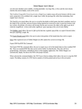 Map GPS Coordinates - GPS Map Coordinates - GPSCoordinates Map 23
Global Mapper User's Manual
save the most detailed scale available, creating potentially very large files, or the scale the most closely
matches the current display scale on the screen.
The Combine Compatible VectorLayers into a Single Layer option causes all vector features with the same
native projection to be combined into a single layer within the package file rather than maintaining their
original layer structure.
The Simplification panelallows the user to set up the threshold at which points that don't contribute much to
the shape of the vector line and area features being exported are removed in order to generate features with
less vertices. By default, all vertices will be kept, but the user can move the slider to the right to get rid of
relatively insignificant vertices and realize significant space spacings at the cost of some fidelity.
The Gridding panel allows the user to split up the data into regularly spaced tiles on export if desired rather
than just exporting a single file.
The Export Bounds panel allows the user to select what portion of the loaded data they wish to export.
Note: Only registered users of Global Mapper are able capture the screen to an image file.
Export PDF/GeoPDF File Command
The Export PDF File command allows the user to export any or all of the loaded data to a Geo-enabled PDF
file. These are standard PDF files that can be read in Adobe Acrobat Reader. They also will have
geopositioning information embedded in them so that mapping applications like Global Mapper can
automatically display the data in the PDF at the proper location.
When selected,the command displays the PDF Export Options dialog which allows the user to setup the PDF
export. The dialog consists of a PDF Options panel,a Gridding panel,and an Export Bounds panel.
 
