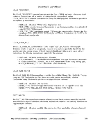 Map GPS Coordinates - GPS Map Coordinates - GPSCoordinates Map 230
Global Mapper User's Manual
LOAD_PROJECTION
The LOAD_PROJECTION command imports a projection from a PRJ file and makes it the current global
projection. This projection will be used for all exports after this command until another
LOAD_PROJECTIONcommand is encountered to change the global projection. The following parameters
are supported by the command:
• FILENAME - full path to PRJ file to load the projection from
• PROJ_NAME - specifies the name of the projection to use. This name must have been defined with
a prior DEFINE_PROJ command.
• PROJ_EPSG_CODE - specifies the numeric EPSGprojection code that defines the projection. For
example, use PROJ_EPSG_CODE=26715 to define a UTM zone 15 projection with NAD27 as the
datum and meters as the units.
LOAD_STYLE_FILE
The LOAD_STYLE_FILE command load a Global Mapper Style (.gm_style) file containing style
definitions for a list of types. You can optionally choose to have any types specified in the style file that
aren't present in the running instance of Global Mapper to be added, providing a script way to add new
custom types. The following parameters are supported by the command:
• FILENAME - full path to style (.gm_style) file to load
• ADD_UNKNOWN_TYPES - specifies that any types found in the style file that aren't present will
be added as custom types. Use ADD_UNKNOWN_TYPES=NOto disable adding missing types,
or ADD_UNKNOWN_TYPES=YES to enable it (this is the default).
LOAD_TYPE_FILTER
The LOAD_TYPE_FILTERcommand load a type filter from a Global Mapper Filter (GMF) file. You can
create new GMF files from the type filter dialogs accessible from the Vector Display tab of the
Configuration dialog. The following parameters are supported by the command:
• FILENAME - full path to GMF file to load
• FILTER_TYPE - specifies the type of features the filter file is for. The supported values area
FILTER_TYPE=AREA,FILTER_TYPE=LINE,or FILTER_TYPE=POINT.
PLAY_SOUND
The PLAY_SOUND command plays either the information sound for the system or a specified sound file.
This can be useful if you want audible confirmation when a script completes. The following parameters are
supported by the command.
• FILENAME - full path to sound file (like .wav) to play. If not specified the information beep will
play.
 