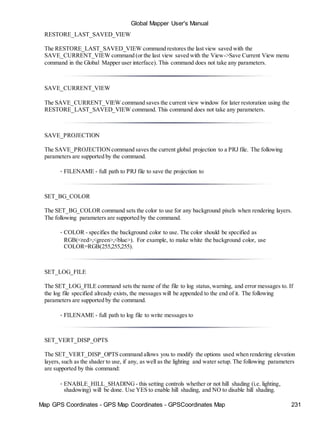 Map GPS Coordinates - GPS Map Coordinates - GPSCoordinates Map 231
Global Mapper User's Manual
RESTORE_LAST_SAVED_VIEW
The RESTORE_LAST_SAVED_VIEW command restores the last view saved with the
SAVE_CURRENT_VIEW command (or the last view saved with the View->Save Current View menu
command in the Global Mapper user interface). This command does not take any parameters.
SAVE_CURRENT_VIEW
The SAVE_CURRENT_VIEW command saves the current view window for later restoration using the
RESTORE_LAST_SAVED_VIEW command. This command does not take any parameters.
SAVE_PROJECTION
The SAVE_PROJECTIONcommand saves the current global projection to a PRJ file. The following
parameters are supported by the command.
• FILENAME - full path to PRJ file to save the projection to
SET_BG_COLOR
The SET_BG_COLOR command sets the color to use for any background pixels when rendering layers.
The following parameters are supported by the command.
• COLOR - specifies the background color to use. The color should be specified as
RGB(<red>,<green>,<blue>). For example, to make white the background color, use
COLOR=RGB(255,255,255).
SET_LOG_FILE
The SET_LOG_FILE command sets the name of the file to log status,warning, and error messages to. If
the log file specified already exists, the messages will be appended to the end of it. The following
parameters are supported by the command.
• FILENAME - full path to log file to write messages to
SET_VERT_DISP_OPTS
The SET_VERT_DISP_OPTS command allows you to modify the options used when rendering elevation
layers, such as the shader to use, if any, as well as the lighting and water setup. The following parameters
are supported by this command:
• ENABLE_HILL_SHADING - this setting controls whether or not hill shading (i.e. lighting,
shadowing) will be done. Use YES to enable hill shading, and NO to disable hill shading.
 