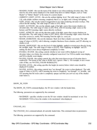 Map GPS Coordinates - GPS Map Coordinates - GPSCoordinates Map 232
Global Mapper User's Manual
• SHADER_NAME - this sets the name of the shader to use when rendering elevation data. This
must be one of the names displayed in the shader drop down in Global Mapper, such as "Atlas
Shader" or "Global Shader" or the name of a custom shader.
• AMBIENT_LIGHT_LEVEL - this sets the ambient lighting level. The valid range of values is [0.0,
1.0], with smaller numbers meaning completely black (i.e. no light) and 1.0 being full lighting.
• VERT_EXAG - this sets the vertical exaggeration to use when rendering elevation overlays. This
effects the hill shading. The valid range of values is (0.0, 100.0].
• LIGHT_ALTITUDE - this sets the altitude angle of the light source that creates shadows on
elevation data. The valid range of values is [0.0, 90.0], with 0.0 meaning a light source at the
horizon and 90.0 meaning a light source directly overhead.
• LIGHT_AZIMUTH - this sets the direction angle of the light source that creates shadows on
elevation data. The valid range of values is [0.0, 360.0), with 0.0 meaning a light source from the
top of the screen (i.e. north), 90.0 meaning from the right (i.e. east),etc.
• SHADE_DARKNESS - this sets the minimum black level that a shadow can create. The valid
range of values is [0,255], with 0 allowing complete blackness from a shadow, and 255 allowing no
shadow at all.
• SHADE_HIGHLIGHT - this sets the level of white highlight applied to terrain areas directly facing
the sun/light angle. The valid range of values is [0,255], with 0 applying no highlight and 255
making the direct areas always brightened completely to white.
• ENABLE_WATER - this setting controls whether or not water will be displayed on top of
elevation values at or below the currently configured water level. Use YES to enable water display,
and NO to disable water display.
• WATER_COLOR - this setting controls the color that water drawn on top of elevation data is
rendered in. The format of this value is RGB(<red>,<green>,<blue>). For example, to use a water
color of blue, use WATER_COLOR=RGB(0,0,255).
• WATER_LEVEL - this setting specifies the height (in meters) below which water should be
displayed if enabled.
• WATER_ALPHA - this setting controls how "see through" the water is when displayed. The valid
range of values is [0,255], with 0 meaning the water is completely "see through", i.e. invisible, and
255 meaning that the water color is completely opaque such that you can't see any of the shaded
relief below it.
SHOW_3D_VIEW
The SHOW_3D_VIEW command displays the 3D view window with the loaded data.
The following parameters are supported by the command:
• MAXIMIZE - specifies whether or not the 3D view window should be maximized or not. Use
MAXIMIZE=YES to force the window to be maximized when displayed.
UNLOAD_ALL
The UNLOAD_ALL command unloads all currently loaded data. This command takes no parameters.
The following parameters are supported by the command:
 