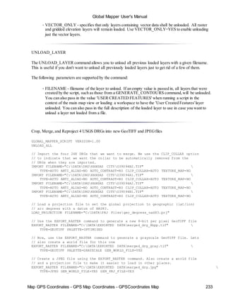 Map GPS Coordinates - GPS Map Coordinates - GPSCoordinates Map 233
Global Mapper User's Manual
• VECTOR_ONLY - specifies that only layers containing vector data shall be unloaded. All raster
and gridded elevation layers will remain loaded. Use VECTOR_ONLY=YES to enable unloading
just the vector layers.
UNLOAD_LAYER
The UNLOAD_LAYER command allows you to unload all previous loaded layers with a given filename.
This is useful if you don't want to unload all previously loaded layers just to get rid of a few of them.
The following parameters are supported by the command:
• FILENAME - filename of the layer to unload. If an empty value is passed in, all layers that were
created by the script, such as those from a GENERATE_CONTOURS command,will be unloaded.
You can also pass in the value 'USER CREATED FEATURES' when running a script in the
context of the main map view or loading a workspace to have the 'User Created Features' layer
unloaded. You can also pass in the full description of the loaded layer to use in case you want to
unload a layer not loaded from a file.
Crop, Merge,and Reproject 4 USGS DRGs into new GeoTIFF and JPEGfiles
GLOBAL_MAPPER_SCRIPT VERSION=1.00
UNLOAD_ALL
// Import the four 24K DRGs that we want to merge. We use the CLIP_COLLAR option
// to indicate that we want the collar to be automatically removed from the
// DRGs when they are imported.
IMPORT FILENAME="C:DATADRGKANSAS CITYO39094B2.TIF" 
TYPE=AUTO ANTI_ALIAS=NO AUTO_CONTRAST=NO CLIP_COLLAR=AUTO TEXTURE_MAP=NO
IMPORT FILENAME="C:DATADRGKANSAS CITYO39094A1.TIF" 
TYPE=AUTO ANTI_ALIAS=NO AUTO_CONTRAST=NO CLIP_COLLAR=AUTO TEXTURE_MAP=NO
IMPORT FILENAME="C:DATADRGKANSAS CITYO39094A2.TIF" 
TYPE=AUTO ANTI_ALIAS=NO AUTO_CONTRAST=NO CLIP_COLLAR=AUTO TEXTURE_MAP=NO
IMPORT FILENAME="C:DATADRGKANSAS CITYO39094B1.TIF" 
TYPE=AUTO ANTI_ALIAS=NO AUTO_CONTRAST=NO CLIP_COLLAR=AUTO TEXTURE_MAP=NO
// Load a projection file to set the global projection to geographic (lat/lon)
// arc degrees with a datum of NAD83.
LOAD_PROJECTION FILENAME="C:DATAPRJ Filesgeo_degrees_nad83.prj"
// Use the EXPORT_RASTER command to generate a new 8-bit per pixel GeoTIFF file
EXPORT_RASTER FILENAME="C:DATAEXPORTED DATAmerged_drg_8bpp.tif" 
TYPE=GEOTIFF PALETTE=OPTIMIZED
// Now, use the EXPORT_RASTER command to generate a grayscale GeoTIFF file. Lets
// also create a world file for this one
EXPORT_RASTER FILENAME="C:DATAEXPORTED DATAmerged_drg_gray.tif" 
TYPE=GEOTIFF PALETTE=GRAYSCALE GEN_WORLD_FILE=YES
// Create a JPEG file using the EXPORT_RASTER command. Also create a world file
// and a projection file to make it easier to load in other places.
EXPORT_RASTER FILENAME="C:DATAEXPORTED DATAmerged_drg.jpg" 
TYPE=JPEG GEN_WORLD_FILE=YES GEN_PRJ_FILE=YES
 